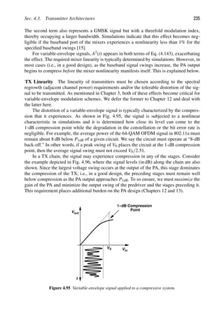 Sec. 4.3. Transmitter Architectures 235
The second term also represents a GMSK signal but with a threefold modulation index,
thereby occupying a larger bandwidth. Simulations indicate that this effect becomes neg-
ligible if the baseband port of the mixers experiences a nonlinearity less than 1% for the
speciﬁed baseband swings [15].
For variable-envelope signals, A3(t) appears in both terms of Eq. (4.143), exacerbating
the effect. The required mixer linearity is typically determined by simulations. However, in
most cases (i.e., in a good design), as the baseband signal swings increase, the PA output
begins to compress before the mixer nonlinearity manifests itself. This is explained below.
TX Linearity The linearity of transmitters must be chosen according to the spectral
regrowth (adjacent channel power) requirements and/or the tolerable distortion of the sig-
nal to be transmitted. As mentioned in Chapter 3, both of these effects become critical for
variable-envelope modulation schemes. We defer the former to Chapter 12 and deal with
the latter here.
The distortion of a variable-envelope signal is typically characterized by the compres-
sion that it experiences. As shown in Fig. 4.95, the signal is subjected to a nonlinear
characteristic in simulations and it is determined how close its level can come to the
1-dB compression point while the degradation in the constellation or the bit error rate is
negligible. For example, the average power of the 64-QAM OFDM signal in 802.11a must
remain about 8 dB below P1dB of a given circuit. We say the circuit must operate at “8-dB
back-off.” In other words, if a peak swing of V0 places the circuit at the 1-dB compression
point, then the average signal swing must not exceed V0/2.51.
In a TX chain, the signal may experience compression in any of the stages. Consider
the example depicted in Fig. 4.96, where the signal levels (in dB) along the chain are also
shown. Since the largest voltage swing occurs at the output of the PA, this stage dominates
the compression of the TX; i.e., in a good design, the preceding stages must remain well
below compression as the PA output approaches P1dB. To so ensure, we must maximize the
gain of the PA and minimize the output swing of the predriver and the stages preceding it.
This requirement places additional burden on the PA design (Chapters 12 and 13).
V0
1−dB Compression
Point
t
out
V
in
V
Figure 4.95 Variable-envelope signal applied to a compressive system.
 