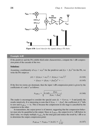 236 Chap. 4. Transceiver Architectures
PA
t
cos
t
sinω c
ωc
PA
Predriver
VBB,I
VBB,Q
VBB
VX Vdr Vout
VX
Vdr
Vout
Figure 4.96 Level chart for the signals along a TX chain.
Example 4.40
If the predriver and the PA exhibit third-order characteristics, compute the 1-dB compres-
sion point of the cascade of the two.
Solution:
Assuming a nonlinearity of α1x 1 α3x3 for the predriver and β1x 1 β3x3 for the PA, we
write the PA output as
y(t) 5 β1(α1x 1 α3x3
) 1 β3(α1x 1 α3x3
)3
(4.144)
5 β1α1x 1 (β1α3 1 β3α3
1)x3
1 · · · (4.145)
If the ﬁrst two terms are dominant, then the input 1-dB compression point is given by the
coefﬁcients of x and x3 as follows:
A1dB,in 5

0.145|
β1α1
β1α3 1 β3α3
1
|. (4.146)
The reader is encouraged to consider the special cases β3 5 0 or α3 5 0 and justify the
results intuitively. It is interesting to note that if β1α3 5 2β3α3
1, the coefﬁcient of x3 falls
to zero and A1dB,in → ∞. This is because the compression in one stage is cancelled by the
expansion in the other.
In transmitters, the output power is of interest, suggesting that the compression behav-
ior must also be quantiﬁed at the output. Since at A1dB,in, the output level is 1 dB below its
ideal value, we simply multiply A1dB,in by the total gain and reduce the result by 1 dB so as
to determine the output compression point:
A1dB,out 5 A1dB,in 3 |α1β1| 3
1
1.12
, (4.147)
 