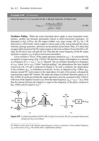 Sec. 4.3. Transmitter Architectures 237
Example 4.40 (Continued)
where the factor 1/1.12 accounts for the 1-dB gain reduction. It follows that
A1dB,out 5
0.34|α1β1|
√
|β1α1|

β1α3 1 β3α3
1
. (4.148)
Oscillator Pulling While the issues described above apply to most transmitter archi-
tectures, another one becomes particularly critical in direct-conversion topologies. As
illustrated in Fig. 4.97(a), the PA output exhibits very large swings (20 Vpp for 1 W
delivered to a 50- load), which couple to various parts of the system through the silicon
substrate, package parasitics, and traces on the printed-circuit board. Thus, it is likely that
an appreciable fraction of the PA output couples to the local oscillator. Even if the PA is off-
chip, the PA driver may still pull the LO. Note that the center frequency of the PA output
spectrum is equal to ωLO in direct-conversion transmitters.
Let us consider a “sliver” of the output spectrum centered at ωLO 1 ω and model it by
an impulse of equal energy [Fig. 4.97(b)]. We therefore inquire what happens if a sinusoid
at a frequency of ω1 5 ωLO 1 ω is “injected” into an oscillator operating at a frequency
of ωLO, where ω  ωLO. Called “injection pulling,” this phenomenon has been studied
extensively [16, 17] and is analyzed in Chapter 8. In such a condition, the output phase
of the oscillator, φout, is modulated periodically. In fact, as depicted in Fig. 4.98(a), φout
remains around 908 (with respect to the input phase) for part of the period, subsequently
experiencing a rapid 3608 rotation. The input and output waveforms therefore appear as in
Fig. 4.98(b). It can be proved that the output spectrum is heavily asymmetric [Fig. 4.98(c)],
with most of the impulses located away from the input frequency, ωinj (5ωLO 1 ω). Note
that the spacing between the impulses is equal to the frequency of the phase variation in
Fig. 4.98(a) and not equal to ω.28
PA
I
Q
ω
LO
LO
ωLO
Δω
ω
LO
ω
LO
Δω
ω
(a) (b)
φ out
Figure 4.97 (a) Injection pulling of LO by PA in a direct-conversion TX, (b) conceptual illustration
of injection into an oscillator.
28. Pulling can also occur if the injected signal frequency is close to a harmonic of the oscillator frequency,
e.g., in the vicinity of 2ωLO. We call this effect “superharmonic pulling.”
 
