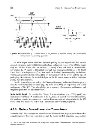 238 Chap. 4. Transceiver Architectures
ω
ωinj
ω
+
ωinj b
ω
ωinj b
+ 2
Output
Spectrum
(c)
ω
ωinj b
+ 3
t
2
π
+
π
+
π
−
out
V
in
V
t
φout
360
Rotation
(a)
(b)
Figure 4.98 (a) Behavior of LO output phase in the presence of injection pulling, (b) cycle slips in
time domain, (c) resulting spectrum.
At what output power level does injection pulling become signiﬁcant? The answer
depends on several factors: (1) the internal voltage and current swings of the LO (the larger
they are, the less is the effect of pulling); (2) the Q of the tank used in the oscillator;
(3) whether the PA output is differential, in which case its coupling to the LO is 30–40 dB
lower than if it is single-ended;29
(4) how much the feedback loop controlling the LO (the
synthesizer) counteracts the pulling [17]; (5) the symmetry of the layout and the type of
packaging. Nonetheless, for typical designs, as the PA output exceeds 0 dBm, injection
pulling may prove serious.
In order to avoid injection pulling, the PA output frequency and the oscillator frequency
must be made sufﬁciently different (e.g., by more than 20%), an impossible task in the
architecture of Fig. 4.97. This principle has led to a number of transmitter architectures and
frequency plans that are described below.
Noise in RX Band As explained in Chapter 3, some standards (e.g., GSM) specify the
maximum noise that a TX can transmit in the RX band. In a direct-conversion transmitter,
the baseband circuits, the upconverter, and the PA may create signiﬁcant noise in the RX
band. To resolve this issue, “offset-PLL” transmitters can be used (Chapter 9).
4.3.3 Modern Direct-Conversion Transmitters
Most of today’s direct-conversion transmitters avoid an oscillator frequency equal to the PA
output frequency. To avoid confusion, we call the former the LO frequency, ωLO, and the
29. This is true only if the differential PA incorporates “single-ended” inductors rather than one symmetric
inductor (Chapter 7).
 