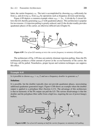 Sec. 4.3. Transmitter Architectures 239
latter, the carrier frequency, ωc. The task is accomplished by choosing ωLO sufﬁciently far
from ωc and deriving ωc from ωLO by operations such as frequency division and mixing.
Figure 4.99 depicts a common example where ωLO 5 2ωc. A divide-by-2 circuit fol-
lows the LO, thereby generating ωLO/2 with quadrature phases. This architecture is popular
for two reasons: (1) injection pulling is greatly reduced, and (2) the divider readily provides
quadrature phases of the carrier, an otherwise difﬁcult task (Chapter 8).
LO 2
PA
ωLO = 2ωc
ω
ωc ωc
2
I
Q
Figure 4.99 Use of an LO running at twice the carrier frequency to minimize LO pulling.
The architecture of Fig. 4.99 does not entirely eliminate injection pulling. Since the PA
nonlinearity produces a ﬁnite amount of power at the second harmonic of the carrier, the
LO may still be pulled. Nonetheless, proper layout and isolation techniques can suppress
this effect.
Example 4.41
Is it possible to choose ωLO 5 ωc/2 and use a frequency doubler to generate ωc?
Solution:
It is possible, but the doubler typically does not provide quadrature phases, necessitating
additional quadrature generation stages. Figure 4.100 shows an example where the doubler
output is applied to a polyphase ﬁlter (Section 4.2.5). The advantage of this architecture
is that no harmonic of the PA output can pull the LO. The serious disadvantage is that the
doubler and the polyphase ﬁlter suffer from a high loss, requiring the use of power-hungry
buffers.
LO
PA
ωLO
ωc
ω
ωc
I
Q
2X
2
=
Polyphase
Filter
Figure 4.100 Use of an LO running at half the carrier frequency to minimize LO pulling.
 