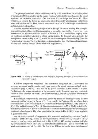 240 Chap. 4. Transceiver Architectures
The principal drawback of the architecture of Fig. 4.99 stems from the speed required
of the divider. Operating at twice the carrier frequency, the divider may become the speed
bottleneck of the entire transceiver. (We deal with divider design in Chapter 10.) Nev-
ertheless, as seen in the following discussion, other transmitter architectures suffer from
more serious drawbacks. Thus, even a substantial effort on divider design to enable this
architecture is well justiﬁed.
Another approach to deriving frequencies is through the use of mixing. For example,
mixing the outputs of two oscillators operating at ω1 and ω2 can yield ω1 1 ω2 or ω1 2 ω2.
Nonetheless, as with the receivers studied in Section 4.2, it is desirable to employ a sin-
gle oscillator and utilize division to obtain subharmonics. To this end, let us consider the
arrangement shown in Fig. 4.101(a), where the oscillator frequency is divided by 2 and the
two outputs are mixed. The result contains components at ω1±ω1/2 with equal magnitudes.
We may call one the “image” of the other with respect to ω1.
LO
ω
PA
ω
I Q
2
1
ω
2
1
ω
ω
2
1 ω
2
1
3
Quadrature
Upconverter
)
(t
xBB,I
(t
xBB,Q
ω
ω
2
1 ω
2
1
3
LO
ω
2
1 ω
2
3
(a) (b)
1
)
Figure 4.101 (a) Mixing of an LO output with half of its frequency, (b) effect of two sidebands on
transmitter output.
Can both components be retained? In a transmitter using such an LO waveform, the
upconverter output would contain, with equal power, the signal spectrum at both carrier
frequencies [Fig. 4.101(b)]. Thus, half of the power delivered to the antenna is wasted.
Furthermore, the power transmitted at the unwanted carrier frequency corrupts communi-
cation in other channels or bands. One component (e.g., that at ω1/2) must therefore be
suppressed.
It is difﬁcult to remove the unwanted carrier by means of ﬁltering because the two
frequencies differ by only a factor of 3. For example, in Problem 4.24 we show that a
second-order LC ﬁlter resonating at 3ω1/2 attenuates the component at ω1/2 by a factor of
8Q/3. For a Q in the range of 5 to 10, this attenuation amounts to 25 to 30 dB, sufﬁcient for
minimizing the waste of power in the unwanted sideband but inadequate for avoiding cor-
ruption of other channels. The other issue is that the output in Fig. 4.101(a) is not available
in quadrature form.
An alternative method of suppressing the unwanted sideband incorporates “single-
sideband” (SSB) mixing. Based on the trigonometric identity cos ω1t cos ω2t 2 sin ω1t
sin ω2t 5 cos(ω1 1 ω2)t and illustrated in Fig. 4.102(a), SSB mixing involves multiply-
ing the quadrature phases of ω1 and ω2 and subtracting the results—just as realized by the
quadrature upconverter of Fig. 4.88. We denote an SSB mixer by the abbreviated symbol
 