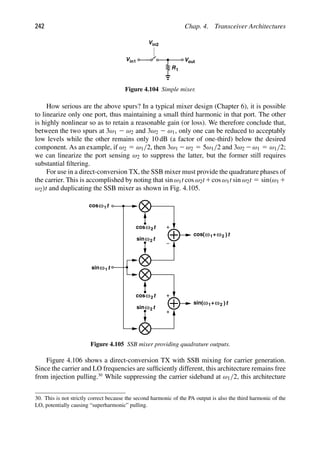 242 Chap. 4. Transceiver Architectures
R1
out
V
Vin1
Vin2
Figure 4.104 Simple mixer.
How serious are the above spurs? In a typical mixer design (Chapter 6), it is possible
to linearize only one port, thus maintaining a small third harmonic in that port. The other
is highly nonlinear so as to retain a reasonable gain (or loss). We therefore conclude that,
between the two spurs at 3ω1 2 ω2 and 3ω2 2 ω1, only one can be reduced to acceptably
low levels while the other remains only 10 dB (a factor of one-third) below the desired
component. As an example, if ω2 5 ω1/2, then 3ω1 2ω2 5 5ω1/2 and 3ω2 2ω1 5 ω1/2;
we can linearize the port sensing ω2 to suppress the latter, but the former still requires
substantial ﬁltering.
For use in a direct-conversion TX, the SSB mixer must provide the quadrature phases of
the carrier. This is accomplished by noting that sin ω1t cos ω2t1cos ω1t sin ω2t 5 sin(ω1 1
ω2)t and duplicating the SSB mixer as shown in Fig. 4.105.
t
cos
t
sinω
ω2
2
t
cos
t
sinω
ω2
2
t
cosω1
t
ω1
cos( 2
ω
+ )
t
ω1 2
ω
+ )
sin(
t
sinω1
Figure 4.105 SSB mixer providing quadrature outputs.
Figure 4.106 shows a direct-conversion TX with SSB mixing for carrier generation.
Since the carrier and LO frequencies are sufﬁciently different, this architecture remains free
from injection pulling.30
While suppressing the carrier sideband at ω1/2, this architecture
30. This is not strictly correct because the second harmonic of the PA output is also the third harmonic of the
LO, potentially causing “superharmonic” pulling.
 