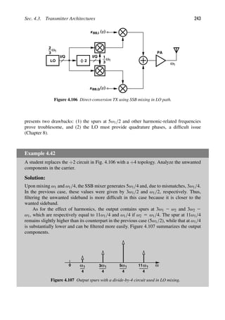 Sec. 4.3. Transmitter Architectures 243
PA
I/Q
2
LO
I/Q
2
3
)
(t
xBB,I
)
(t
xBB,Q
ω1
3
ω1
1
ω1
Figure 4.106 Direct-conversion TX using SSB mixing in LO path.
presents two drawbacks: (1) the spurs at 5ω1/2 and other harmonic-related frequencies
prove troublesome, and (2) the LO must provide quadrature phases, a difﬁcult issue
(Chapter 8).
Example 4.42
A student replaces the ÷2 circuit in Fig. 4.106 with a ÷4 topology. Analyze the unwanted
components in the carrier.
Solution:
Upon mixing ω1 and ω1/4, the SSB mixer generates 5ω1/4 and, due to mismatches, 3ω1/4.
In the previous case, these values were given by 3ω1/2 and ω1/2, respectively. Thus,
ﬁltering the unwanted sideband is more difﬁcult in this case because it is closer to the
wanted sideband.
As for the effect of harmonics, the output contains spurs at 3ω1 2 ω2 and 3ω2 2
ω1, which are respectively equal to 11ω1/4 and ω1/4 if ω2 5 ω1/4. The spur at 11ω1/4
remains slightly higher than its counterpart in the previous case (5ω1/2), while that at ω1/4
is substantially lower and can be ﬁltered more easily. Figure 4.107 summarizes the output
components.
ω
0 ω1
5 ω1
11
4
4
ω1
4
3
1
4
ω
Figure 4.107 Output spurs with a divide-by-4 circuit used in LO mixing.
 