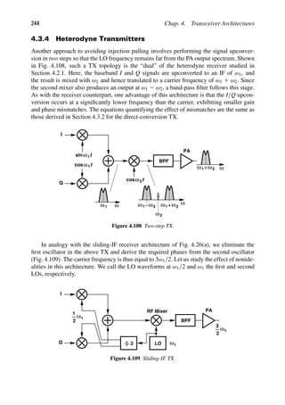 244 Chap. 4. Transceiver Architectures
4.3.4 Heterodyne Transmitters
Another approach to avoiding injection pulling involves performing the signal upconver-
sion in two steps so that the LO frequency remains far from the PA output spectrum. Shown
in Fig. 4.108, such a TX topology is the “dual” of the heterodyne receiver studied in
Section 4.2.1. Here, the baseband I and Q signals are upconverted to an IF of ω1, and
the result is mixed with ω2 and hence translated to a carrier frequency of ω1 1 ω2. Since
the second mixer also produces an output at ω1 2 ω2, a band-pass ﬁlter follows this stage.
As with the receiver counterpart, one advantage of this architecture is that the I/Q upcon-
version occurs at a signiﬁcantly lower frequency than the carrier, exhibiting smaller gain
and phase mismatches. The equations quantifying the effect of mismatches are the same as
those derived in Section 4.3.2 for the direct-conversion TX.
BPF
PA
I
Q
ω ω
ω
t
cosω
t
ω
sin 1
1
t
cosω2
1
ω 1
ω ω2
1
ω ω2
ω2
1
ω ω2
Figure 4.108 Two-step TX.
In analogy with the sliding-IF receiver architecture of Fig. 4.26(a), we eliminate the
ﬁrst oscillator in the above TX and derive the required phases from the second oscillator
(Fig. 4.109). The carrier frequency is thus equal to 3ω1/2. Let us study the effect of nonide-
alities in this architecture. We call the LO waveforms at ω1/2 and ω1 the ﬁrst and second
LOs, respectively.
BPF
PA
I
Q LO
2 1
3
2
ω
1
ω
RF Mixer
2
1
ω
1
Figure 4.109 Sliding-IF TX.
 