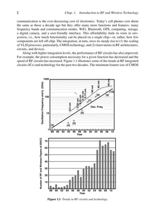 2 Chap. 1. Introduction to RF and Wireless Technology
communication is the ever-decreasing cost of electronics. Today’s cell phones cost about
the same as those a decade ago but they offer many more functions and features: many
frequency bands and communication modes, WiFi, Bluetooth, GPS, computing, storage,
a digital camera, and a user-friendly interface. This affordability ﬁnds its roots in inte-
gration, i.e., how much functionality can be placed on a single chip—or, rather, how few
components are left off-chip. The integration, in turn, owes its steady rise to (1) the scaling
of VLSI processes, particularly, CMOS technology, and (2) innovations in RF architectures,
circuits, and devices.
Along with higher integration levels, the performance of RF circuits has also improved.
For example, the power consumption necessary for a given function has decreased and the
speed of RF circuits has increased. Figure 1.1 illustrates some of the trends in RF integrated
circuits (ICs) and technology for the past two decades. The minimum feature size of CMOS
1000
100
10
1
88 90 92 94 96 98 00 02 04 06 08 10
Year
T
Oscillation
Frequency
and
f
(GHz)
0.5
um
0.35
um
0.25
um
0.18
um
0.13
um
90
nm
Osc. Freq.
f T
40
nm
65
nm
[3] [4]
[5]
[6]
[7]
[8] [9]
[10]
88 90 92 94 96 98 00 02 04 06 08 10
Year
10
20
30
40
50
60
70
Number
of
RF
and
Wireless
Papers
at
ISSCC
Figure 1.1 Trends in RF circuits and technology.
 
