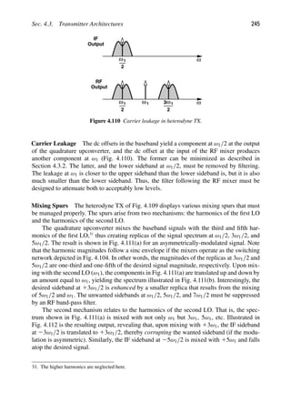 Sec. 4.3. Transmitter Architectures 245
1
ω
2
ω
1
ω
2
ω
1
ω ω1
3
2
IF
Output
Output
RF
Figure 4.110 Carrier leakage in heterodyne TX.
Carrier Leakage The dc offsets in the baseband yield a component at ω1/2 at the output
of the quadrature upconverter, and the dc offset at the input of the RF mixer produces
another component at ω1 (Fig. 4.110). The former can be minimized as described in
Section 4.3.2. The latter, and the lower sideband at ω1/2, must be removed by ﬁltering.
The leakage at ω1 is closer to the upper sideband than the lower sideband is, but it is also
much smaller than the lower sideband. Thus, the ﬁlter following the RF mixer must be
designed to attenuate both to acceptably low levels.
Mixing Spurs The heterodyne TX of Fig. 4.109 displays various mixing spurs that must
be managed properly. The spurs arise from two mechanisms: the harmonics of the ﬁrst LO
and the harmonics of the second LO.
The quadrature upconverter mixes the baseband signals with the third and ﬁfth har-
monics of the ﬁrst LO,31
thus creating replicas of the signal spectrum at ω1/2, 3ω1/2, and
5ω1/2. The result is shown in Fig. 4.111(a) for an asymmetrically-modulated signal. Note
that the harmonic magnitudes follow a sinc envelope if the mixers operate as the switching
network depicted in Fig. 4.104. In other words, the magnitudes of the replicas at 3ω1/2 and
5ω1/2 are one-third and one-ﬁfth of the desired signal magnitude, respectively. Upon mix-
ing with the second LO (ω1), the components in Fig. 4.111(a) are translated up and down by
an amount equal to ω1, yielding the spectrum illustrated in Fig. 4.111(b). Interestingly, the
desired sideband at 13ω1/2 is enhanced by a smaller replica that results from the mixing
of 5ω1/2 and ω1. The unwanted sidebands at ω1/2, 5ω1/2, and 7ω1/2 must be suppressed
by an RF band-pass ﬁlter.
The second mechanism relates to the harmonics of the second LO. That is, the spec-
trum shown in Fig. 4.111(a) is mixed with not only ω1 but 3ω1, 5ω1, etc. Illustrated in
Fig. 4.112 is the resulting output, revealing that, upon mixing with 13ω1, the IF sideband
at 23ω1/2 is translated to 13ω1/2, thereby corrupting the wanted sideband (if the modu-
lation is asymmetric). Similarly, the IF sideband at 25ω1/2 is mixed with 15ω1 and falls
atop the desired signal.
31. The higher harmonics are neglected here.
 