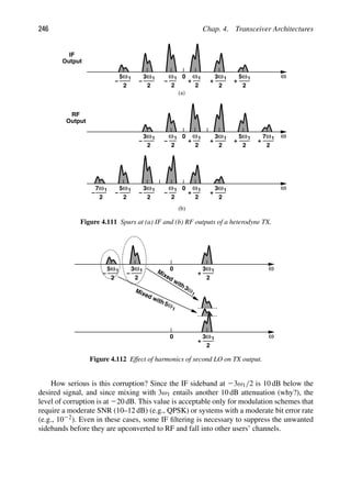 246 Chap. 4. Transceiver Architectures
1
ω
2
+
3 ω
0 1
ω
2
+
1
ω
2
+
5
1
ω
2
−
1
ω
2
3
1
ω
2
5
− −
ω
1
ω
2
+
7
ω
1
ω
2
7
−
1
ω
2
+
3
0 1
ω
2
+
1
ω
2
+
5
1
ω
2
−
1
ω
2
3
−
1
ω
2
+
3
0 1
ω
2
+
1
ω
2
−
1
ω
2
3
1
ω
2
5
− −
(a)
(b)
IF
Output
Output
RF
Figure 4.111 Spurs at (a) IF and (b) RF outputs of a heterodyne TX.
1
ω
2
+
3 ω
0
1
ω
2
3
1
ω
2
5
− −
1
ω
2
+
3 ω
0
Mixed with
1
ω
3
Mixed with
1
ω
5
Figure 4.112 Effect of harmonics of second LO on TX output.
How serious is this corruption? Since the IF sideband at 23ω1/2 is 10 dB below the
desired signal, and since mixing with 3ω1 entails another 10 dB attenuation (why?), the
level of corruption is at 220 dB. This value is acceptable only for modulation schemes that
require a moderate SNR (10–12 dB) (e.g., QPSK) or systems with a moderate bit error rate
(e.g., 1022). Even in these cases, some IF ﬁltering is necessary to suppress the unwanted
sidebands before they are upconverted to RF and fall into other users’ channels.
 