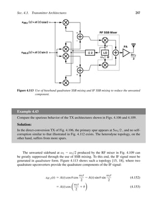 Sec. 4.3. Transmitter Architectures 247
LO
PA
I
Q
cos
RF SSB Mixer
2
)
(t
xBB,I = )
(t
A θ
)
(t
x = )
(t
A θ
sin
BB,Q
ω1
3
2
ω1
Figure 4.113 Use of baseband quadrature SSB mixing and IF SSB mixing to reduce the unwanted
component.
Example 4.43
Compare the spurious behavior of the TX architectures shown in Figs. 4.106 and 4.109.
Solution:
In the direct-conversion TX of Fig. 4.106, the primary spur appears at 5ω1/2 , and no self-
corruption similar to that illustrated in Fig. 4.112 exists. The heterodyne topology, on the
other hand, suffers from more spurs.
The unwanted sideband at ω1 2 ω1/2 produced by the RF mixer in Fig. 4.109 can
be greatly suppressed through the use of SSB mixing. To this end, the IF signal must be
generated in quadrature form. Figure 4.113 shows such a topology [15, 18], where two
quadrature upconverters provide the quadrature components of the IF signal:
xIF,I(t) 5 A(t) cos θ cos
ω1t
2
2 A(t) sin θ sin
ω1t
2
(4.152)
5 A(t) cos

ω1t
2
1 θ

(4.153)
 