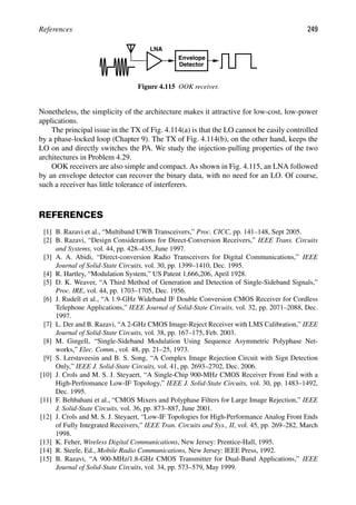 References 249
LNA
Envelope
Detector
Figure 4.115 OOK receiver.
Nonetheless, the simplicity of the architecture makes it attractive for low-cost, low-power
applications.
The principal issue in the TX of Fig. 4.114(a) is that the LO cannot be easily controlled
by a phase-locked loop (Chapter 9). The TX of Fig. 4.114(b), on the other hand, keeps the
LO on and directly switches the PA. We study the injection-pulling properties of the two
architectures in Problem 4.29.
OOK receivers are also simple and compact. As shown in Fig. 4.115, an LNA followed
by an envelope detector can recover the binary data, with no need for an LO. Of course,
such a receiver has little tolerance of interferers.
REFERENCES
[1] B. Razavi et al., “Multiband UWB Transceivers,” Proc. CICC, pp. 141–148, Sept 2005.
[2] B. Razavi, “Design Considerations for Direct-Conversion Receivers,” IEEE Trans. Circuits
and Systems, vol. 44, pp. 428–435, June 1997.
[3] A. A. Abidi, “Direct-conversion Radio Transceivers for Digital Communications,” IEEE
Journal of Solid-State Circuits, vol. 30, pp. 1399–1410, Dec. 1995.
[4] R. Hartley, “Modulation System,” US Patent 1,666,206, April 1928.
[5] D. K. Weaver, “A Third Method of Generation and Detection of Single-Sideband Signals,”
Proc. IRE, vol. 44, pp. 1703–1705, Dec. 1956.
[6] J. Rudell et al., “A 1.9-GHz Wideband IF Double Conversion CMOS Receiver for Cordless
Telephone Applications,” IEEE Journal of Solid-State Circuits, vol. 32, pp. 2071–2088, Dec.
1997.
[7] L. Der and B. Razavi, “A 2-GHz CMOS Image-Reject Receiver with LMS Calibration,” IEEE
Journal of Solid-State Circuits, vol. 38, pp. 167–175, Feb. 2003.
[8] M. Gingell, “Single-Sideband Modulation Using Sequence Asymmetric Polyphase Net-
works,” Elec. Comm., vol. 48, pp. 21–25, 1973.
[9] S. Lerstaveesin and B. S. Song, “A Complex Image Rejection Circuit with Sign Detection
Only,” IEEE J. Solid-State Circuits, vol. 41, pp. 2693–2702, Dec. 2006.
[10] J. Crols and M. S. J. Steyaert, “A Single-Chip 900-MHz CMOS Receiver Front End with a
High-Perfromance Low-IF Topology,” IEEE J. Solid-State Circuits, vol. 30, pp. 1483–1492,
Dec. 1995.
[11] F. Behbahani et al., “CMOS Mixers and Polyphase Filters for Large Image Rejection,” IEEE
J. Solid-State Circuits, vol. 36, pp. 873–887, June 2001.
[12] J. Crols and M. S. J. Steyaert, “Low-IF Topologies for High-Performance Analog Front Ends
of Fully Integrated Receivers,” IEEE Tran. Circuits and Sys., II, vol. 45, pp. 269–282, March
1998.
[13] K. Feher, Wireless Digital Communications, New Jersey: Prentice-Hall, 1995.
[14] R. Steele, Ed., Mobile Radio Communications, New Jersey: IEEE Press, 1992.
[15] B. Razavi, “A 900-MHz/1.8-GHz CMOS Transmitter for Dual-Band Applications,” IEEE
Journal of Solid-State Circuits, vol. 34, pp. 573–579, May 1999.
 