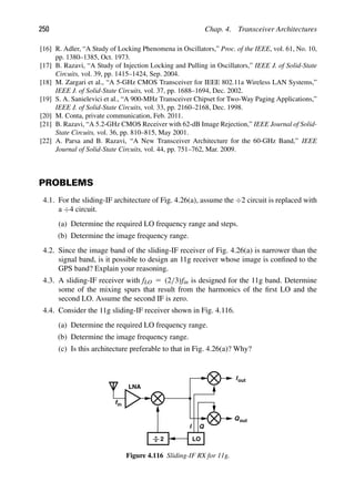 250 Chap. 4. Transceiver Architectures
[16] R. Adler, “A Study of Locking Phenomena in Oscillators,” Proc. of the IEEE, vol. 61, No. 10,
pp. 1380–1385, Oct. 1973.
[17] B. Razavi, “A Study of Injection Locking and Pulling in Oscillators,” IEEE J. of Solid-State
Circuits, vol. 39, pp. 1415–1424, Sep. 2004.
[18] M. Zargari et al., “A 5-GHz CMOS Transceiver for IEEE 802.11a Wireless LAN Systems,”
IEEE J. of Solid-State Circuits, vol. 37, pp. 1688–1694, Dec. 2002.
[19] S. A. Sanielevici et al., “A 900-MHz Transceiver Chipset for Two-Way Paging Applications,”
IEEE J. of Solid-State Circuits, vol. 33, pp. 2160–2168, Dec. 1998.
[20] M. Conta, private communication, Feb. 2011.
[21] B. Razavi, “A 5.2-GHz CMOS Receiver with 62-dB Image Rejection,” IEEE Journal of Solid-
State Circuits, vol. 36, pp. 810–815, May 2001.
[22] A. Parsa and B. Razavi, “A New Transceiver Architecture for the 60-GHz Band,” IEEE
Journal of Solid-State Circuits, vol. 44, pp. 751–762, Mar. 2009.
PROBLEMS
4.1. For the sliding-IF architecture of Fig. 4.26(a), assume the ÷2 circuit is replaced with
a ÷4 circuit.
(a) Determine the required LO frequency range and steps.
(b) Determine the image frequency range.
4.2. Since the image band of the sliding-IF receiver of Fig. 4.26(a) is narrower than the
signal band, is it possible to design an 11g receiver whose image is conﬁned to the
GPS band? Explain your reasoning.
4.3. A sliding-IF receiver with fLO 5 (2/3)fin is designed for the 11g band. Determine
some of the mixing spurs that result from the harmonics of the ﬁrst LO and the
second LO. Assume the second IF is zero.
4.4. Consider the 11g sliding-IF receiver shown in Fig. 4.116.
(a) Determine the required LO frequency range.
(b) Determine the image frequency range.
(c) Is this architecture preferable to that in Fig. 4.26(a)? Why?
Qout
Iout
LNA
I Q
fin
LO
2
Figure 4.116 Sliding-IF RX for 11g.
 