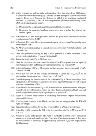 252 Chap. 4. Transceiver Architectures
4.9. In this problem we wish to study an interesting effect that arises from LO leakage
in direct-conversion receivers [20]. Consider the LO leakage in a direct-conversion
receiver, V0 cos ωLOt. Suppose this leakage is added to an amplitude-modulated
interferer, Vint(t) cos ωintt, and the result experiences third-order nonlinearity in the
LNA (or downconversion mixer).
(a) Determine the components near the carrier at the LNA output.
(b) Determine the resulting baseband components and whether they corrupt the
desired signal.
4.10. In Example 4.24, how much gain must precede the given noise spectrum so that the
penalty remains below 1 dB?
4.11. In Example 4.24, what ﬂicker noise corner frequency is necessary if the penalty must
remain below 1 dB?
4.12. An ASK waveform is applied to a direct-conversion receiver. Plot the baseband I and
Q waveforms.
4.13. Does the quadrature mixing of Fig. 4.59(a) perform a Hilbert transform if the
upconverted outputs at ωc 1 ωLO are considered?
4.14. Repeat the analysis in Fig. 4.59 if ωIF  ωc.
4.15. Does the Hartley architecture cancel the image if the IF low-pass ﬁlters are replaced
with high-pass ﬁlters and the upconverted components are considered?
4.16. In the architecture of Fig. 4.64, assume the two resistors have a mismatch of R.
Compute the IRR.
4.17. Prove that the IRR of the Hartley architecture is given by (ωIF/ ω)2 at an
intermediate frequency of ωIF 1 ω if ωIF 5 (R1C1)21.
4.18. Considering only the thermal noise of the resistors in Fig. 4.64 and assuming a volt-
age gain of A1 for each mixer, determine the noise ﬁgure of the receiver with respect
to a source impedance of RD.
4.19. In the Weaver architecture of Fig. 4.67, both quadrature downconversions were per-
formed with low-side injection. Study the other three combinations of high-side and
low-side injection with the aid of signal spectra at nodes A-F.
4.20. Figure 4.119 shows three variants of the Hartley architecture. Explain which one(s)
can reject the image.
4.21. If sin ωLOt and cos ωLOt in the Hartley architecture are swapped, does the RX still
reject the image?
4.22. Repeat the above problem for the ﬁrst or second LO in a Weaver architecture.
4.23. Using Eq. (4.96), compute the IRR of the receiver shown in Fig. 4.77(b) at an IF of
ω 1 ω.
4.24. Assume a second-order parallel RLC tank is excited by a current source containing
a component at ω0 and another at 3ω0. Prove that, if the tank resonates at 3ω0, then
the ﬁrst harmonic is attenuated by approximately a factor of 8Q/3 with respect to the
third harmonic.
 