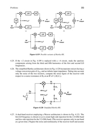 Problems 253
LPF
90
LPF
IF
Output
t
cosωLO
90
RF
Input
LPF
90
LPF
IF
Output
t
cosωLO
RF
Input
90
IF
Output
cosω
LPF
LPF
t
LO
90
(c)
(a) (b)
90
RF
Input
Figure 4.119 Possible variants of Hartley RX.
4.25. If the ÷2 circuit in Fig. 4.109 is replaced with a ÷4 circuit, study the spurious
components arising from the third and ﬁfth harmonics of the ﬁrst and second LO
frequencies.
4.26. The simpliﬁed Hartley architecture shown in Fig. 4.120 incorporates mixers having a
voltage conversion gain of Amix and an inﬁnite input impedance. Taking into account
only the noise of the two resistors, compute the noise ﬁgure of the receiver with
respect to a source resistance of RS at an IF of 1/(R1C1).
IF
t
cosωLO
t
ωLO
sin
R1
R1
C1
C1
Vin
RS
Output
Figure 4.120 Simpliﬁed Hartley RX.
4.27. A dual-band receiver employing a Weaver architecture is shown in Fig. 4.121. The
ﬁrst LO frequency is chosen so as to create high-side injection for the 2.4-GHz band
and low-side injection for the 5.2-GHz band. (The receiver operates only in one band
at a given time.) Neglect the noise and nonlinearity of the receiver itself and assume
 