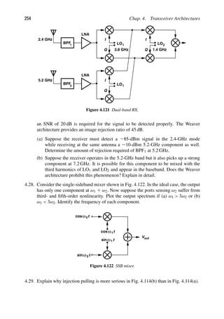 254 Chap. 4. Transceiver Architectures
LNA
BPF
1
2.4 GHz
LNA
BPF
2
5.2 GHz
LO1
LO1
I
Q
I
Q
LO
I
Q
2
3.8 GHz 1.4 GHz
Figure 4.121 Dual-band RX.
an SNR of 20 dB is required for the signal to be detected properly. The Weaver
architecture provides an image rejection ratio of 45 dB.
(a) Suppose the receiver must detect a 285-dBm signal in the 2.4-GHz mode
while receiving at the same antenna a 210-dBm 5.2-GHz component as well.
Determine the amount of rejection required of BPF1 at 5.2 GHz.
(b) Suppose the receiver operates in the 5.2-GHz band but it also picks up a strong
component at 7.2 GHz. It is possible for this component to be mixed with the
third harmonics of LO1 and LO2 and appear in the baseband. Does the Weaver
architecture prohibit this phenomenon? Explain in detail.
4.28. Consider the single-sideband mixer shown in Fig. 4.122. In the ideal case, the output
has only one component at ω1 1 ω2. Now suppose the ports sensing ω2 suffer from
third- and ﬁfth-order nonlinearity. Plot the output spectrum if (a) ω1  3ω2 or (b)
ω1  3ω2. Identify the frequency of each component.
t
cos
t
sinω
ω
t
cos
t
sinω
ω
out
V
2
2
1
1
Figure 4.122 SSB mixer.
4.29. Explain why injection pulling is more serious in Fig. 4.114(b) than in Fig. 4.114(a).
 