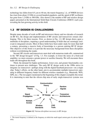 Sec. 1.2. RF Design Is Challenging 3
technology has fallen from 0.5 μm to 40 nm, the transit frequency,1
fT, of NMOS devices
has risen from about 12 GHz to several hundred gigahertz, and the speed of RF oscillators
has gone from 1.2 GHz to 300 GHz. Also shown is the number of RF and wireless design
papers presented at the International Solid-State Circuits Conference (ISSCC) each year,
revealing the fast-growing activity in this ﬁeld.
1.2 RF DESIGN IS CHALLENGING
Despite many decades of work on RF and microwave theory and two decades of research
on RF ICs, the design and implementation of RF circuits and transceivers remain chal-
lenging. This is for three reasons. First, as shown in Fig. 1.2, RF design draws upon a
multitude of disciplines, requiring a good understanding of ﬁelds that are seemingly irrel-
evant to integrated circuits. Most of these ﬁelds have been under study for more than half
a century, presenting a massive body of knowledge to a person entering RF IC design.
One objective of this book is to provide the necessary background from these disciplines
without overwhelming the reader.
Second, RF circuits and transceivers must deal with numerous trade-offs, summarized
in the “RF design hexagon” of Fig. 1.3. For example, to lower the noise of a front-end
ampliﬁer, we must consume a greater power or sacriﬁce linearity. We will encounter these
trade-offs throughout this book.
Third, the demand for higher performance, lower cost, and greater functionality con-
tinues to present new challenges. The early RF IC design work in the 1990s strove to
integrate one transceiver—perhaps along with the digital baseband processor—on a single
chip. Today’s efforts, on the other hand, aim to accommodate multiple transceivers oper-
ating in different frequency bands for different wireless standards (e.g., Bluetooth, WiFi,
GPS, etc.). The two papers mentioned at the beginning of this chapter exemplify this trend.
It is interesting to note that the silicon chip area of early single-transceiver systems was
RF Design
Communication
Theory
Random
Signals
Transceiver
Architectures
IC Design
Wireless
Standards
Multiple
Access
Microwave
Theory
Signal
Propagation
CAD
Tools
Figure 1.2 Various disciplines necessary in RF design.
1. The transit frequency is deﬁned as the frequency at which the small-signal current gain of a device falls to
unity.
 