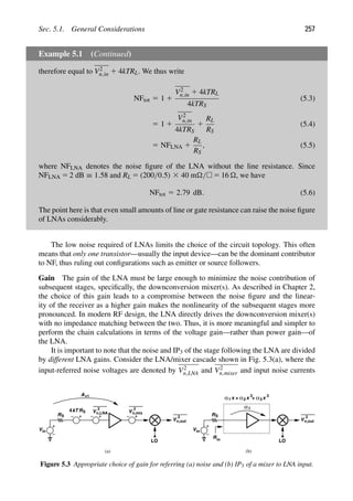 Sec. 5.1. General Considerations 257
Example 5.1 (Continued)
therefore equal to V2
n,in 1 4kTRL. We thus write
NFtot 5 1 1
V2
n,in 1 4kTRL
4kTRS
(5.3)
5 1 1
V2
n,in
4kTRS
1
RL
RS
(5.4)
5 NFLNA 1
RL
RS
, (5.5)
where NFLNA denotes the noise ﬁgure of the LNA without the line resistance. Since
NFLNA 5 2 dB ≡ 1.58 and RL 5 (200/0.5) 3 40 m/ 5 16 , we have
NFtot 5 2.79 dB. (5.6)
The point here is that even small amounts of line or gate resistance can raise the noise ﬁgure
of LNAs considerably.
The low noise required of LNAs limits the choice of the circuit topology. This often
means that only one transistor—usually the input device—can be the dominant contributor
to NF, thus ruling out conﬁgurations such as emitter or source followers.
Gain The gain of the LNA must be large enough to minimize the noise contribution of
subsequent stages, speciﬁcally, the downconversion mixer(s). As described in Chapter 2,
the choice of this gain leads to a compromise between the noise ﬁgure and the linear-
ity of the receiver as a higher gain makes the nonlinearity of the subsequent stages more
pronounced. In modern RF design, the LNA directly drives the downconversion mixer(s)
with no impedance matching between the two. Thus, it is more meaningful and simpler to
perform the chain calculations in terms of the voltage gain—rather than power gain—of
the LNA.
It is important to note that the noise and IP3 of the stage following the LNA are divided
by different LNA gains. Consider the LNA/mixer cascade shown in Fig. 5.3(a), where the
input-referred noise voltages are denoted by V2
n,LNA and V2
n,mixer and input noise currents
(a) (b)
RS
Vin
V
2
RS
kT
4 V
2
n,mix
n,LNA
LO
V
2
n,out
Av1
RS
Vin
LO
V
2
n,out
x
1
α + x
α2
2
+ x
α3
3
1
α
Rin
Figure 5.3 Appropriate choice of gain for referring (a) noise and (b) IP3 of a mixer to LNA input.
 