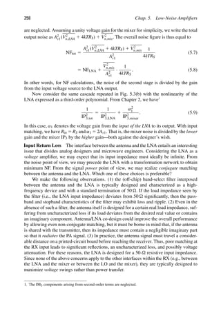 258 Chap. 5. Low-Noise Ampliﬁers
are neglected. Assuming a unity voltage gain for the mixer for simplicity, we write the total
output noise as A2
v1(V2
n,LNA 1 4kTRS) 1 V2
n,mix. The overall noise ﬁgure is thus equal to
NFtot 5
A2
v1(V2
n,LNA 1 4kTRS) 1 V2
n,mix
A2
v1
1
4kTRS
(5.7)
5 NFLNA 1
V2
n,mix
A2
v1
·
1
4kTRS
. (5.8)
In other words, for NF calculations, the noise of the second stage is divided by the gain
from the input voltage source to the LNA output.
Now consider the same cascade repeated in Fig. 5.3(b) with the nonlinearity of the
LNA expressed as a third-order polynomial. From Chapter 2, we have1
1
IP2
3,tot
5
1
IP2
3,LNA
1
α2
1
IP2
3,mixer
. (5.9)
In this case, α1 denotes the voltage gain from the input of the LNA to its output. With input
matching, we have Rin 5 RS and α1 5 2Av1. That is, the mixer noise is divided by the lower
gain and the mixer IP3 by the higher gain—both against the designer’s wish.
Input Return Loss The interface between the antenna and the LNA entails an interesting
issue that divides analog designers and microwave engineers. Considering the LNA as a
voltage ampliﬁer, we may expect that its input impedance must ideally be inﬁnite. From
the noise point of view, we may precede the LNA with a transformation network to obtain
minimum NF. From the signal power point of view, we may realize conjugate matching
between the antenna and the LNA. Which one of these choices is preferable?
We make the following observations. (1) the (off-chip) band-select ﬁlter interposed
between the antenna and the LNA is typically designed and characterized as a high-
frequency device and with a standard termination of 50 . If the load impedance seen by
the ﬁlter (i.e., the LNA input impedance) deviates from 50  signiﬁcantly, then the pass-
band and stopband characteristics of the ﬁlter may exhibit loss and ripple. (2) Even in the
absence of such a ﬁlter, the antenna itself is designed for a certain real load impedance, suf-
fering from uncharacterized loss if its load deviates from the desired real value or contains
an imaginary component. Antenna/LNA co-design could improve the overall performance
by allowing even non-conjugate matching, but it must be borne in mind that, if the antenna
is shared with the transmitter, then its impedance must contain a negligible imaginary part
so that it radiates the PA signal. (3) In practice, the antenna signal must travel a consider-
able distance on a printed-circuit board before reaching the receiver. Thus, poor matching at
the RX input leads to signiﬁcant reﬂections, an uncharacterized loss, and possibly voltage
attenuation. For these reasons, the LNA is designed for a 50- resistive input impedance.
Since none of the above concerns apply to the other interfaces within the RX (e.g., between
the LNA and the mixer or between the LO and the mixer), they are typically designed to
maximize voltage swings rather than power transfer.
1. The IM3 components arising from second-order terms are neglected.
 