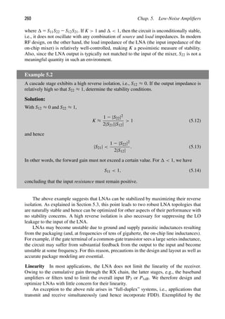 260 Chap. 5. Low-Noise Ampliﬁers
where 5 S11S22 2 S12S21. If K  1 and  1, then the circuit is unconditionally stable,
i.e., it does not oscillate with any combination of source and load impedances. In modern
RF design, on the other hand, the load impedance of the LNA (the input impedance of the
on-chip mixer) is relatively well-controlled, making K a pessimistic measure of stability.
Also, since the LNA output is typically not matched to the input of the mixer, S22 is not a
meaningful quantity in such an environment.
Example 5.2
A cascade stage exhibits a high reverse isolation, i.e., S12 ≈ 0. If the output impedance is
relatively high so that S22 ≈ 1, determine the stability conditions.
Solution:
With S12 ≈ 0 and S22 ≈ 1,
K ≈
1 2 |S22|2
2|S21||S12|
 1 (5.12)
and hence
|S21| 
1 2 |S22|2
2|S12|
. (5.13)
In other words, the forward gain must not exceed a certain value. For  1, we have
S11  1, (5.14)
concluding that the input resistance must remain positive.
The above example suggests that LNAs can be stabilized by maximizing their reverse
isolation. As explained in Section 5.3, this point leads to two robust LNA topologies that
are naturally stable and hence can be optimized for other aspects of their performance with
no stability concerns. A high reverse isolation is also necessary for suppressing the LO
leakage to the input of the LNA.
LNAs may become unstable due to ground and supply parasitic inductances resulting
from the packaging (and, at frequencies of tens of gigahertz, the on-chip line inductances).
For example, if the gate terminal of a common-gate transistor sees a large series inductance,
the circuit may suffer from substantial feedback from the output to the input and become
unstable at some frequency. For this reason, precautions in the design and layout as well as
accurate package modeling are essential.
Linearity In most applications, the LNA does not limit the linearity of the receiver.
Owing to the cumulative gain through the RX chain, the latter stages, e.g., the baseband
ampliﬁers or ﬁlters tend to limit the overall input IP3 or P1dB. We therefore design and
optimize LNAs with little concern for their linearity.
An exception to the above rule arises in “full-duplex” systems, i.e., applications that
transmit and receive simultaneously (and hence incorporate FDD). Exempliﬁed by the
 