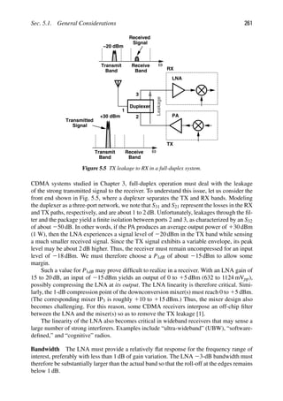 Sec. 5.1. General Considerations 261
Duplexer
LNA
PA
RX
TX
1
2
3
Leakage
ω
Transmitted
Signal
Transmit
Band Band
Receive
+30 dBm
ω
Signal
Transmit
Band Band
Receive
−20 dBm
Received
Figure 5.5 TX leakage to RX in a full-duplex system.
CDMA systems studied in Chapter 3, full-duplex operation must deal with the leakage
of the strong transmitted signal to the receiver. To understand this issue, let us consider the
front end shown in Fig. 5.5, where a duplexer separates the TX and RX bands. Modeling
the duplexer as a three-port network, we note that S31 and S21 represent the losses in the RX
and TX paths, respectively, and are about 1 to 2 dB. Unfortunately, leakages through the ﬁl-
ter and the package yield a ﬁnite isolation between ports 2 and 3, as characterized by an S32
of about 250 dB. In other words, if the PA produces an average output power of 130 dBm
(1 W), then the LNA experiences a signal level of 220 dBm in the TX band while sensing
a much smaller received signal. Since the TX signal exhibits a variable envelope, its peak
level may be about 2 dB higher. Thus, the receiver must remain uncompressed for an input
level of 218 dBm. We must therefore choose a P1dB of about 215 dBm to allow some
margin.
Such a value for P1dB may prove difﬁcult to realize in a receiver. With an LNA gain of
15 to 20 dB, an input of 215 dBm yields an output of 0 to 15 dBm (632 to 1124 mVpp),
possibly compressing the LNA at its output. The LNA linearity is therefore critical. Simi-
larly, the 1-dB compression point of the downconversion mixer(s) must reach 0 to 15 dBm.
(The corresponding mixer IP3 is roughly 110 to 115 dBm.) Thus, the mixer design also
becomes challenging. For this reason, some CDMA receivers interpose an off-chip ﬁlter
between the LNA and the mixer(s) so as to remove the TX leakage [1].
The linearity of the LNA also becomes critical in wideband receivers that may sense a
large number of strong interferers. Examples include “ultra-wideband” (UBW), “software-
deﬁned,” and “cognitive” radios.
Bandwidth The LNA must provide a relatively ﬂat response for the frequency range of
interest, preferably with less than 1 dB of gain variation. The LNA 23-dB bandwidth must
therefore be substantially larger than the actual band so that the roll-off at the edges remains
below 1 dB.
 
