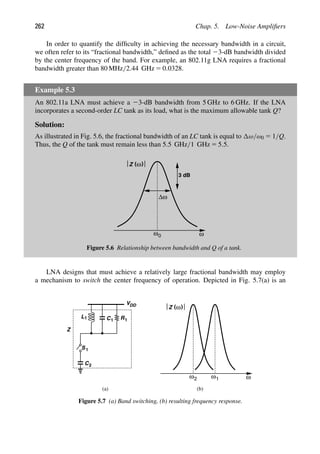 262 Chap. 5. Low-Noise Ampliﬁers
In order to quantify the difﬁculty in achieving the necessary bandwidth in a circuit,
we often refer to its “fractional bandwidth,” deﬁned as the total 23-dB bandwidth divided
by the center frequency of the band. For example, an 802.11g LNA requires a fractional
bandwidth greater than 80 MHz/2.44 GHz 5 0.0328.
Example 5.3
An 802.11a LNA must achieve a 23-dB bandwidth from 5 GHz to 6 GHz. If the LNA
incorporates a second-order LC tank as its load, what is the maximum allowable tank Q?
Solution:
As illustrated in Fig. 5.6, the fractional bandwidth of an LC tank is equal to ω/ω0 5 1/Q.
Thus, the Q of the tank must remain less than 5.5 GHz/1 GHz 5 5.5.
ω
ω0
( )
ω
Z
3 dB
Δω
Figure 5.6 Relationship between bandwidth and Q of a tank.
LNA designs that must achieve a relatively large fractional bandwidth may employ
a mechanism to switch the center frequency of operation. Depicted in Fig. 5.7(a) is an
L1 C1 R1
VDD
1
S
C2
ω
ω
( )
ω
Z
ω
(a) (b)
2 1
Z
Figure 5.7 (a) Band switching, (b) resulting frequency response.
 