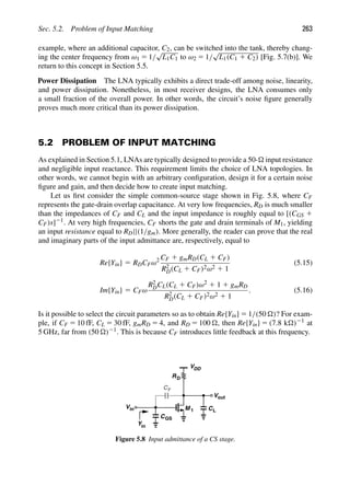 Sec. 5.2. Problem of Input Matching 263
example, where an additional capacitor, C2, can be switched into the tank, thereby chang-
ing the center frequency from ω1 5 1/
√
L1C1 to ω2 5 1/
√
L1(C1 1 C2) [Fig. 5.7(b)]. We
return to this concept in Section 5.5.
Power Dissipation The LNA typically exhibits a direct trade-off among noise, linearity,
and power dissipation. Nonetheless, in most receiver designs, the LNA consumes only
a small fraction of the overall power. In other words, the circuit’s noise ﬁgure generally
proves much more critical than its power dissipation.
5.2 PROBLEM OF INPUT MATCHING
As explained in Section 5.1, LNAs are typically designed to provide a 50- input resistance
and negligible input reactance. This requirement limits the choice of LNA topologies. In
other words, we cannot begin with an arbitrary conﬁguration, design it for a certain noise
ﬁgure and gain, and then decide how to create input matching.
Let us ﬁrst consider the simple common-source stage shown in Fig. 5.8, where CF
represents the gate-drain overlap capacitance. At very low frequencies, RD is much smaller
than the impedances of CF and CL and the input impedance is roughly equal to [(CGS 1
CF)s]21. At very high frequencies, CF shorts the gate and drain terminals of M1, yielding
an input resistance equal to RD||(1/gm). More generally, the reader can prove that the real
and imaginary parts of the input admittance are, respectively, equal to
Re{Yin} 5 RDCFω2 CF 1 gmRD(CL 1 CF)
R2
D(CL 1 CF)2ω2 1 1
(5.15)
Im{Yin} 5 CFω
R2
DCL(CL 1 CF)ω2 1 1 1 gmRD
R2
D(CL 1 CF)2ω2 1 1
. (5.16)
Is it possible to select the circuit parameters so as to obtain Re{Yin} 5 1/(50 )? For exam-
ple, if CF 5 10 fF, CL 5 30 fF, gmRD 5 4, and RD 5 100 , then Re{Yin} 5 (7.8 k)21 at
5 GHz, far from (50 )21. This is because CF introduces little feedback at this frequency.
M 1
RD
VDD
out
V
in
V
CF
CGS
CL
in
Y
Figure 5.8 Input admittance of a CS stage.
 