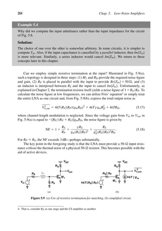 264 Chap. 5. Low-Noise Ampliﬁers
Example 5.4
Why did we compute the input admittance rather than the input impedance for the circuit
of Fig. 5.8.
Solution:
The choice of one over the other is somewhat arbitrary. In some circuits, it is simpler to
compute Yin. Also, if the input capacitance is cancelled by a parallel inductor, then Im{Yin}
is more relevant. Similarly, a series inductor would cancel Im{Zin}. We return to these
concepts later in this chapter.
Can we employ simple resistive termination at the input? Illustrated in Fig. 5.9(a),
such a topology is designed in three steps: (1) M1 and RD provide the required noise ﬁgure
and gain, (2) RP is placed in parallel with the input to provide Re{Zin} 5 50 , and (3)
an inductor is interposed between RS and the input to cancel Im{Zin}. Unfortunately, as
explained in Chapter 2, the termination resistor itself yields a noise ﬁgure of 11RS/RP. To
calculate the noise ﬁgure at low frequencies, we can utilize Friis’ equation4
or simply treat
the entire LNA as one circuit and, from Fig. 5.9(b), express the total output noise as
V2
n,out 5 4kT(RS||RP)(gmRD)2
1 4kTγ gmR2
D 1 4kTRD, (5.17)
where channel-length modulation is neglected. Since the voltage gain from Vin to Vout in
Fig. 5.9(a) is equal to 2[RP/(RP 1 RS)]gmRD, the noise ﬁgure is given by
NF 5 1 1
RS
RP
1
γ RS
gm(RS||RP)2
1
RS
g2
m(RS||RP)2RD
. (5.18)
For RP ≈ RS, the NF exceeds 3 dB—perhaps substantially.
The key point in the foregoing study is that the LNA must provide a 50- input resis-
tance without the thermal noise of a physical 50- resistor. This becomes possible with the
aid of active devices.
M 1
RD
VDD
out
V
RP
L1
Vin
RS
M 1
RD
VDD
RS RP
RS RP
V
2
n,out
kT
4 ( )
kT
4 γ gm
(a) (b)
Figure 5.9 (a) Use of resistive termination for matching, (b) simpliﬁed circuit.
4. That is, consider RP as one stage and the CS ampliﬁer as another.
 