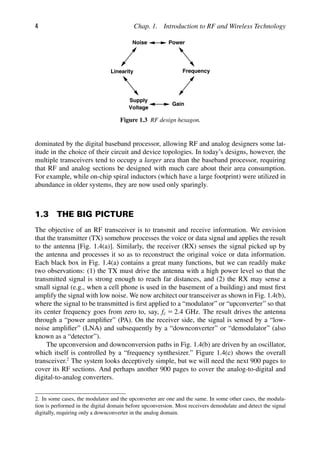 4 Chap. 1. Introduction to RF and Wireless Technology
Noise Power
Linearity
Gain
Supply
Voltage
Frequency
Figure 1.3 RF design hexagon.
dominated by the digital baseband processor, allowing RF and analog designers some lat-
itude in the choice of their circuit and device topologies. In today’s designs, however, the
multiple transceivers tend to occupy a larger area than the baseband processor, requiring
that RF and analog sections be designed with much care about their area consumption.
For example, while on-chip spiral inductors (which have a large footprint) were utilized in
abundance in older systems, they are now used only sparingly.
1.3 THE BIG PICTURE
The objective of an RF transceiver is to transmit and receive information. We envision
that the transmitter (TX) somehow processes the voice or data signal and applies the result
to the antenna [Fig. 1.4(a)]. Similarly, the receiver (RX) senses the signal picked up by
the antenna and processes it so as to reconstruct the original voice or data information.
Each black box in Fig. 1.4(a) contains a great many functions, but we can readily make
two observations: (1) the TX must drive the antenna with a high power level so that the
transmitted signal is strong enough to reach far distances, and (2) the RX may sense a
small signal (e.g., when a cell phone is used in the basement of a building) and must ﬁrst
amplify the signal with low noise. We now architect our transceiver as shown in Fig. 1.4(b),
where the signal to be transmitted is ﬁrst applied to a “modulator” or “upconverter” so that
its center frequency goes from zero to, say, fc 5 2.4 GHz. The result drives the antenna
through a “power ampliﬁer” (PA). On the receiver side, the signal is sensed by a “low-
noise ampliﬁer” (LNA) and subsequently by a “downconverter” or “demodulator” (also
known as a “detector”).
The upconversion and downconversion paths in Fig. 1.4(b) are driven by an oscillator,
which itself is controlled by a “frequency synthesizer.” Figure 1.4(c) shows the overall
transceiver.2
The system looks deceptively simple, but we will need the next 900 pages to
cover its RF sections. And perhaps another 900 pages to cover the analog-to-digital and
digital-to-analog converters.
2. In some cases, the modulator and the upconverter are one and the same. In some other cases, the modula-
tion is performed in the digital domain before upconversion. Most receivers demodulate and detect the signal
digitally, requiring only a downconverter in the analog domain.
 