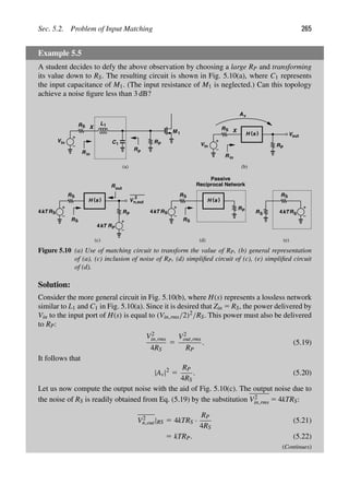 Sec. 5.2. Problem of Input Matching 265
Example 5.5
A student decides to defy the above observation by choosing a large RP and transforming
its value down to RS. The resulting circuit is shown in Fig. 5.10(a), where C1 represents
the input capacitance of M1. (The input resistance of M1 is neglected.) Can this topology
achieve a noise ﬁgure less than 3 dB?
M 1
RP
L1
Vin
RS
C1
in
RP
X
RP
Vin
RS X ( )
H s Vout
Av
(a) (b)
RS
( )
H s
RS
R
kT
4
kT
4
RP
RP
Rout
RS
kT
4 RS
RS
RS
( )
H s
RS
R
kT
4
RP
Passive
Reciprocal Network
(c) (d) (e)
V
2
n,out
R
in
R
S S
Figure 5.10 (a) Use of matching circuit to transform the value of RP, (b) general representation
of (a), (c) inclusion of noise of RP, (d) simpliﬁed circuit of (c), (e) simpliﬁed circuit
of (d).
Solution:
Consider the more general circuit in Fig. 5.10(b), where H(s) represents a lossless network
similar to L1 and C1 in Fig. 5.10(a). Since it is desired that Zin 5 RS, the power delivered by
Vin to the input port of H(s) is equal to (Vin,rms/2)2/RS. This power must also be delivered
to RP:
V2
in,rms
4RS
5
V2
out,rms
RP
. (5.19)
It follows that
|Av|2
5
RP
4RS
. (5.20)
Let us now compute the output noise with the aid of Fig. 5.10(c). The output noise due to
the noise of RS is readily obtained from Eq. (5.19) by the substitution V2
in,rms 5 4kTRS:
V2
n,out|RS 5 4kTRS ·
RP
4RS
(5.21)
5 kTRP. (5.22)
(Continues)
 
