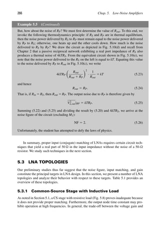 266 Chap. 5. Low-Noise Ampliﬁers
Example 5.5 (Continued)
But, how about the noise of RP? We must ﬁrst determine the value of Rout. To this end, we
invoke the following thermodynamics principle: if RS and RP are in thermal equilibrium,
then the noise power delivered by RS to RP must remain equal to the noise power delivered
by RP to RS; otherwise, one heats up and the other cools down. How much is the noise
delivered to RS by RP? We draw the circuit as depicted in Fig. 5.10(d) and recall from
Chapter 2 that a passive reciprocal network exhibiting a real port impedance of RS also
produces a thermal noise of 4kTRS. From the equivalent circuit shown in Fig. 5.10(e), we
note that the noise power delivered to the RS on the left is equal to kT. Equating this value
to the noise delivered by RP to Rout in Fig. 5.10(c), we write
4kTRP

Rout
Rout 1 RP
2
·
1
Rout
5 kT (5.23)
and hence
Rout 5 RP. (5.24)
That is, if Rin 5 RS, then Rout 5 RP. The output noise due to RP is therefore given by
V2
n,out|RP 5 kTRP. (5.25)
Summing (5.22) and (5.25) and dividing the result by (5.20) and 4kTRS, we arrive at the
noise ﬁgure of the circuit (excluding M1):
NF 5 2. (5.26)
Unfortunately, the student has attempted to defy the laws of physics.
In summary, proper input (conjugate) matching of LNAs requires certain circuit tech-
niques that yield a real part of 50  in the input impedance without the noise of a 50-
resistor. We study such techniques in the next section.
5.3 LNA TOPOLOGIES
Our preliminary studies thus far suggest that the noise ﬁgure, input matching, and gain
constitute the principal targets in LNA design. In this section, we present a number of LNA
topologies and analyze their behavior with respect to these targets. Table 5.1 provides an
overview of these topologies.
5.3.1 Common-Source Stage with Inductive Load
As noted in Section 5.1, a CS stage with resistive load (Fig. 5.8) proves inadequate because
it does not provide proper matching. Furthermore, the output node time constant may pro-
hibit operation at high frequencies. In general, the trade-off between the voltage gain and
 