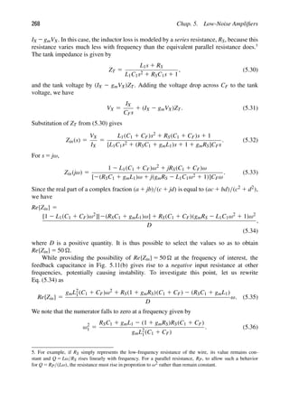 268 Chap. 5. Low-Noise Ampliﬁers
IX 2gmVX. In this case, the inductor loss is modeled by a series resistance, RS, because this
resistance varies much less with frequency than the equivalent parallel resistance does.5
The tank impedance is given by
ZT 5
L1s 1 RS
L1C1s2 1 RSC1s 1 1
, (5.30)
and the tank voltage by (IX 2 gmVX)ZT. Adding the voltage drop across CF to the tank
voltage, we have
VX 5
IX
CFs
1 (IX 2 gmVX)ZT. (5.31)
Substitution of ZT from (5.30) gives
Zin(s) 5
VX
IX
5
L1(C1 1 CF)s2 1 RS(C1 1 CF)s 1 1
[L1C1s2 1 (RSC1 1 gmL1)s 1 1 1 gmRS]CFs
. (5.32)
For s 5 jω,
Zin(jω) 5
1 2 L1(C1 1 CF)ω2 1 jRS(C1 1 CF)ω
[2(RSC1 1 gmL1)ω 1 j(gmRS 2 L1C1ω2 1 1)]CFω
. (5.33)
Since the real part of a complex fraction (a 1 jb)/(c 1 jd) is equal to (ac 1 bd)/(c2 1 d2),
we have
Re{Zin} 5
[1 2 L1(C1 1 CF)ω2][2(RSC1 1 gmL1)ω] 1 RS(C1 1 CF)(gmRS 2 L1C1ω2 1 1)ω2
D
,
(5.34)
where D is a positive quantity. It is thus possible to select the values so as to obtain
Re{Zin} 5 50 .
While providing the possibility of Re{Zin} 5 50  at the frequency of interest, the
feedback capacitance in Fig. 5.11(b) gives rise to a negative input resistance at other
frequencies, potentially causing instability. To investigate this point, let us rewrite
Eq. (5.34) as
Re{Zin} 5
gmL2
1(C1 1 CF)ω2 1 RS(1 1 gmRS)(C1 1 CF) 2 (RSC1 1 gmL1)
D
ω. (5.35)
We note that the numerator falls to zero at a frequency given by
ω2
1 5
RSC1 1 gmL1 2 (1 1 gmRS)RS(C1 1 CF)
gmL2
1(C1 1 CF)
. (5.36)
5. For example, if RS simply represents the low-frequency resistance of the wire, its value remains con-
stant and Q 5 Lω/RS rises linearly with frequency. For a parallel resistance, RP, to allow such a behavior
for Q 5 RP/(Lω), the resistance must rise in proprotion to ω2 rather than remain constant.
 