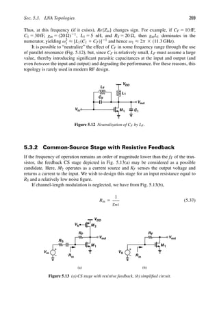 Sec. 5.3. LNA Topologies 269
Thus, at this frequency (if it exists), Re{Zin} changes sign. For example, if CF 5 10 fF,
C1 5 30 fF, gm 5 (20 )21, L1 5 5 nH, and RS 5 20 , then gmL1 dominates in the
numerator, yielding ω2
1 ≈ [L1(C1 1 CF)]21 and hence ω1 ≈ 2π 3 (11.3 GHz).
It is possible to “neutralize” the effect of CF in some frequency range through the use
of parallel resonance (Fig. 5.12), but, since CF is relatively small, LF must assume a large
value, thereby introducing signiﬁcant parasitic capacitances at the input and output (and
even between the input and output) and degrading the performance. For these reasons, this
topology is rarely used in modern RF design.
M 1
VDD
out
V
in
V
CF
C1
L
L1
F
Figure 5.12 Neutralization of CF by LF.
5.3.2 Common-Source Stage with Resistive Feedback
If the frequency of operation remains an order of magnitude lower than the fT of the tran-
sistor, the feedback CS stage depicted in Fig. 5.13(a) may be considered as a possible
candidate. Here, M2 operates as a current source and RF senses the output voltage and
returns a current to the input. We wish to design this stage for an input resistance equal to
RS and a relatively low noise ﬁgure.
If channel-length modulation is neglected, we have from Fig. 5.13(b),
Rin 5
1
gm1
(5.37)
Vin
RS
M 1
RF
VDD
Vb M 2
Rin
out
V
V
M 1
RF
Rin
X
(a) (b)
out
V
Figure 5.13 (a) CS stage with resistive feedback, (b) simpliﬁed circuit.
 