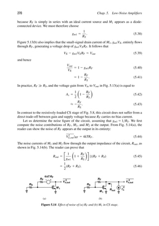 270 Chap. 5. Low-Noise Ampliﬁers
because RF is simply in series with an ideal current source and M1 appears as a diode-
connected device. We must therefore choose
gm1 5
1
RS
. (5.38)
Figure 5.13(b) also implies that the small-signal drain current of M1, gm1VX, entirely ﬂows
through RF, generating a voltage drop of gm1VXRF. It follows that
VX 2 gm1VXRF 5 Vout (5.39)
and hence
Vout
VX
5 1 2 gm1RF (5.40)
5 1 2
RF
RS
. (5.41)
In practice, RF RS, and the voltage gain from Vin to Vout in Fig. 5.13(a) is equal to
Av 5
1
2

1 2
RF
RS

(5.42)
≈ 2
RF
RS
. (5.43)
In contrast to the resistively-loaded CS stage of Fig. 5.8, this circuit does not suffer from a
direct trade-off between gain and supply voltage because RF carries no bias current.
Let us determine the noise ﬁgure of the circuit, assuming that gm1 5 1/RS. We ﬁrst
compute the noise contributions of RF, M1, and M2 at the output. From Fig. 5.14(a), the
reader can show the noise of RF appears at the output in its entirety:
V2
n,out|RF 5 4kTRF. (5.44)
The noise currents of M1 and M2 ﬂow through the output impedance of the circuit, Rout, as
shown in Fig. 5.14(b). The reader can prove that
Rout 5
1
gm1

1 1
RF
RS

||(RF 1 RS) (5.45)
5
1
2
(RF 1 RS). (5.46)
RS
M 1
RF
M 1
RF
(a) (b)
R
kT
4 F
V
2
n,out
RS
I
2
V
2
n,out
n
Rout
Figure 5.14 Effect of noise of (a) RF and (b) M1 in CS stage.
 