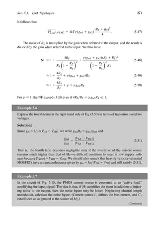 Sec. 5.3. LNA Topologies 271
It follows that
V2
n,out|M1,M2 5 4kTγ (gm1 1 gm2)
(RF 1 RS)2
4
. (5.47)
The noise of RS is multiplied by the gain when referred to the output, and the result is
divided by the gain when referred to the input. We thus have
NF 5 1 1
4RF
RS

1 2
RF
RS
2
1
γ (gm1 1 gm2)(RF 1 RS)2

1 2
RF
RS
2
RS
(5.48)
≈ 1 1
4RS
RF
1 γ (gm1 1 gm2)RS (5.49)
≈ 1 1
4RS
RF
1 γ 1 γ gm2RS. (5.50)
For γ ≈ 1, the NF exceeds 3 dB even if 4RS/RF 1 γ gm2RS  1.
Example 5.6
Express the fourth term on the right-hand side of Eq. (5.50) in terms of transistor overdrive
voltages.
Solution:
Since gm 5 2ID/(VGS 2 VTH), we write gm2RS 5 gm2/gm1 and
gm2
gm1
5
(VGS 2 VTH)1
|VGS 2 VTH|2
. (5.51)
That is, the fourth term becomes negligible only if the overdrive of the current source
remains much higher than that of M1—a difﬁcult condition to meet at low supply volt-
ages because |VDS2| 5 VDD 2 VGS1. We should also remark that heavily velocity-saturated
MOSFETs have a transconductance given by gm 5 ID/(VGS 2 VTH) and still satisfy (5.51).
Example 5.7
In the circuit of Fig. 5.15, the PMOS current source is converted to an “active load,”
amplifying the input signal. The idea is that, if M2 ampliﬁes the input in addition to inject-
ing noise to the output, then the noise ﬁgure may be lower. Neglecting channel-length
modulation, calculate the noise ﬁgure. (Current source I1 deﬁnes the bias current, and C1
establishes an ac ground at the source of M2.)
(Continues)
 