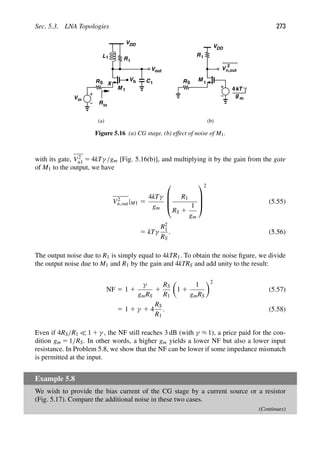 Sec. 5.3. LNA Topologies 273
Vb
M
Vin
RS
1
VDD
R
RS
(a) (b)
VDD
out
V
C
L1 R1
1
X
Rin
1
kT
4
g m
γ
M 1
V
2
n,out
Figure 5.16 (a) CG stage, (b) effect of noise of M1.
with its gate, V2
n1 5 4kTγ/gm [Fig. 5.16(b)], and multiplying it by the gain from the gate
of M1 to the output, we have
V2
n,out|M1 5
4kTγ
gm
⎛
⎜
⎜
⎝
R1
RS 1
1
gm
⎞
⎟
⎟
⎠
2
(5.55)
5 kTγ
R2
1
RS
. (5.56)
The output noise due to R1 is simply equal to 4kTR1. To obtain the noise ﬁgure, we divide
the output noise due to M1 and R1 by the gain and 4kTRS and add unity to the result:
NF 5 1 1
γ
gmRS
1
RS
R1

1 1
1
gmRS
2
(5.57)
5 1 1 γ 1 4
RS
R1
. (5.58)
Even if 4RS/R1  1 1 γ , the NF still reaches 3 dB (with γ ≈ 1), a price paid for the con-
dition gm 5 1/RS. In other words, a higher gm yields a lower NF but also a lower input
resistance. In Problem 5.8, we show that the NF can be lower if some impedance mismatch
is permitted at the input.
Example 5.8
We wish to provide the bias current of the CG stage by a current source or a resistor
(Fig. 5.17). Compare the additional noise in these two cases.
(Continues)
 