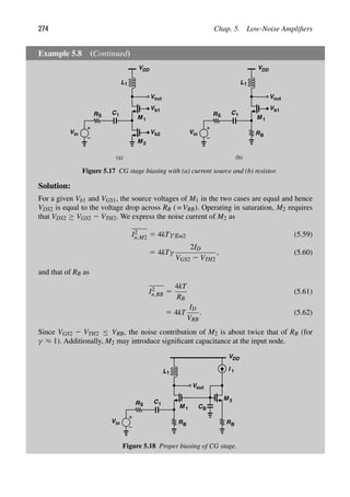274 Chap. 5. Low-Noise Ampliﬁers
Example 5.8 (Continued)
V
M
Vin
RS
1
(a) (b)
VDD
L1
V
M 2
b2
b1
out
V
C1
V
M
Vin
RS
1
VDD
L1
b1
out
V
C1
RB
Figure 5.17 CG stage biasing with (a) current source and (b) resistor.
Solution:
For a given Vb1 and VGS1, the source voltages of M1 in the two cases are equal and hence
VDS2 is equal to the voltage drop across RB ( = VRB). Operating in saturation, M2 requires
that VDS2 ≥ VGS2 2 VTH2. We express the noise current of M2 as
I2
n,M2 5 4kTγ gm2 (5.59)
5 4kTγ
2ID
VGS2 2 VTH2
, (5.60)
and that of RB as
I2
n,RB 5
4kT
RB
(5.61)
5 4kT
ID
VRB
. (5.62)
Since VGS2 2 VTH2 ≤ VRB, the noise contribution of M2 is about twice that of RB (for
γ ≈ 1). Additionally, M2 may introduce signiﬁcant capacitance at the input node.
M
Vin
RS
1
VDD
L1
out
V
C1
RB
M
RB
I 1
3
CB
Figure 5.18 Proper biasing of CG stage.
 