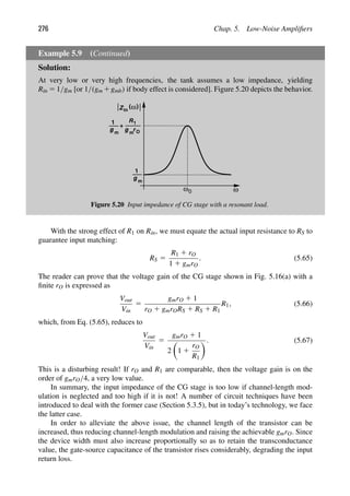 276 Chap. 5. Low-Noise Ampliﬁers
Example 5.9 (Continued)
Solution:
At very low or very high frequencies, the tank assumes a low impedance, yielding
Rin 5 1/gm [or 1/(gm 1gmb) if body effect is considered]. Figure 5.20 depicts the behavior.
ω
ω0
( )
ω
Zin
1
g m
1
g m
+
R1
g m
rO
Figure 5.20 Input impedance of CG stage with a resonant load.
With the strong effect of R1 on Rin, we must equate the actual input resistance to RS to
guarantee input matching:
RS 5
R1 1 rO
1 1 gmrO
. (5.65)
The reader can prove that the voltage gain of the CG stage shown in Fig. 5.16(a) with a
ﬁnite rO is expressed as
Vout
Vin
5
gmrO 1 1
rO 1 gmrORS 1 RS 1 R1
R1, (5.66)
which, from Eq. (5.65), reduces to
Vout
Vin
5
gmrO 1 1
2

1 1
rO
R1
. (5.67)
This is a disturbing result! If rO and R1 are comparable, then the voltage gain is on the
order of gmrO/4, a very low value.
In summary, the input impedance of the CG stage is too low if channel-length mod-
ulation is neglected and too high if it is not! A number of circuit techniques have been
introduced to deal with the former case (Section 5.3.5), but in today’s technology, we face
the latter case.
In order to alleviate the above issue, the channel length of the transistor can be
increased, thus reducing channel-length modulation and raising the achievable gmrO. Since
the device width must also increase proportionally so as to retain the transconductance
value, the gate-source capacitance of the transistor rises considerably, degrading the input
return loss.
 