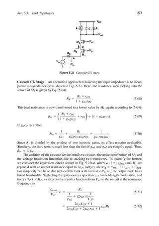 Sec. 5.3. LNA Topologies 277
L1 C1 R1
VDD
X
out
V
Vin
RS
Rin
V
M 1
V
M 2
RX
b2
b1
Figure 5.21 Cascode CG stage.
Cascode CG Stage An alternative approach to lowering the input impedance is to incor-
porate a cascode device as shown in Fig. 5.21. Here, the resistance seen looking into the
source of M2 is given by Eq. (5.64):
RX 5
R1 1 rO2
1 1 gm2rO2
. (5.68)
This load resistance is now transformed to a lower value by M1, again according to (5.64):
Rin 5

R1 1 rO1
1 1 gm2rO2
1 rO1

÷ (1 1 gm1rO1). (5.69)
If gmrO 1, then
Rin ≈
1
gm1
1
R1
gm1rO1gm2rO2
1
1
gm1rO1gm2
. (5.70)
Since R1 is divided by the product of two intrinsic gains, its effect remains negligible.
Similarly, the third term is much less than the ﬁrst if gm1 and gm2 are roughly equal. Thus,
Rin ≈ 1/gm1.
The addition of the cascode device entails two issues: the noise contribution of M2 and
the voltage headroom limitation due to stacking two transistors. To quantify the former,
we consider the equivalent circuit shown in Fig. 5.22(a), where RS ( 5 1/gm1) and M1 are
replaced with an output resistance equal to 2rO1 (why?), and CX 5 CDB1 1 CGD1 1 CSB2.
For simplicity, we have also replaced the tank with a resistor R1, i.e., the output node has a
broad bandwidth. Neglecting the gate-source capacitance, channel-length modulation, and
body effect of M2, we express the transfer function from Vn2 to the output at the resonance
frequency as
Vn,out
Vn2
(s) 5
R1
1
gm2
1 (2rO1)||
1
CXs
(5.71)
5
2rO1CXs 1 1
2rO1CXs 1 2gm2rO1 1 1
gm2R1. (5.72)
 