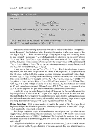 Sec. 5.3. LNA Topologies 279
Example 5.10 (Continued)
and hence
Vout
Vin
5
2gm2R1CXs
(CGS2 1 CX)s 1 gm2
. (5.74)
At frequencies well below the fT of the transistor, |(CGS2 1 CX)s|  gm2 and
Vout
Vin
≈ 2R1CXs. (5.75)
That is, the noise of M2 reaches the output unattenuated if ω is much greater than
(2rO1CX)21 [but much less than gm2/(CGS2 1 CX)].
The second issue stemming from the cascode device relates to the limited voltage head-
room. To quantify this limitation, let us determine the required or allowable values of Vb1
and Vb2 in Fig. 5.21. Since the drain voltage of M2 begins at VDD and can swing below
its gate voltage by as much as VTH2 while keeping M2 in saturation, we can simply choose
Vb2 5 VDD. Now, VX 5 VDD 2 VGS2, allowing a maximum value of VDD 2 VGS2 1 VTH1
for Vb1 if M1 must remain saturated. Consequently, the source voltage of M1 cannot exceed
VDD 2 VGS2 2 (VGS1 2 VTH1). We say the two transistors consume a voltage headroom of
one VGS plus one overdrive (VGS1 2 VTH1).
It may appear that, so long as VDD  VGS2 1 (VGS1 2 VTH1), the circuit can be prop-
erly biased, but how about the path from the source of M1 to ground? In comparison with
the CG stages in Fig. 5.17, the cascode topology consumes an additional voltage head-
room of VGS1 2 VTH1, leaving less for the biasing transistor or resistor and hence raising
their noise contribution. For example, suppose ID1 5 ID2 5 2 mA. Since gm1 5 (50 )21 5
2ID/(VGS1 2 VTH1), we have VGS1 2 VTH1 5 200 mV. Also assume VGS2 ≈ 500 mV. Thus,
with VDD 5 1 V, the voltage available for a bias resistor, RB, tied between the source
of M1 and ground cannot exceed 300 mV/2 mA 5 150 . This value is comparable with
RS 5 50  and degrades the gain and noise behavior of the circuit considerably.
In order to avoid the noise-headroom trade-off imposed by RB, and also cancel the
input capacitance of the circuit, CG stages often employ an inductor for the bias path.
Illustrated in Fig. 5.24 with proper biasing for the input transistor, this technique minimizes
the additional noise due to the biasing element (LB) and signiﬁcantly improves the input
matching. In modern RF design, both LB and L1 are integrated on the chip.
Design Procedure With so many devices present in the circuit of Fig. 5.24, how do we
begin the design? We describe a systematic procedure that provides a “ﬁrst-order” design,
which can then be reﬁned and optimized.
The design procedure begins with two knowns: the frequency of operation and the
supply voltage. In the ﬁrst step, the dimensions and bias current of M1 must be chosen such
that a transconductance of (50 )21 is obtained. The length of the transistor is set to the
minimum allowable by the technology, but how should the width and the drain current be
determined?
Using circuit simulations, we plot the transconductance and fT of an NMOS transis-
tor with a given width, W0, as a function of the drain current. For long-channel devices,
 
