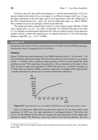 282 Chap. 5. Low-Noise Ampliﬁers
In the last step, the value of the load inductor, L1, must be determined (Fig. 5.24). In a
manner similar to the choice of LB, we compute L1 such that it resonates with CGD2 1CDB2,
the input capacitance of the next stage, and its own capacitance. Since the voltage gain of
the LNA is proportional to R1 5 QL1ω, R1 must be sufﬁciently large, e.g., 500 to 1000 .
This condition is met in most designs without much difﬁculty.
The design procedure outlined above leads to a noise ﬁgure around 3 dB [Eq. (5.58)]
and a voltage gain, Vout/Vin 5 R1/(2RS), of typically 15 to 20 dB. If the gain is too high,
i.e., if it dictates an unreasonably high mixer IP3, then an explicit resistor can be placed in
parallel with R1 to obtain the required gain. As studied in Section 5.7, this LNA topology
displays a high IIP3, e.g., 15 to 110 dBm.
Example 5.11
Design the LNA of Fig. 5.24 for a center frequency of 5.5 GHz in 65-nm CMOS technology.
Assume the circuit is designed for an 11a receiver.
Solution:
Figure 5.28 plots the transconductance of an NMOS transistor with W 5 10 μm and L 5 60
nmasafunctionofthedraincurrent. Weselectabiascurrentof2 mAtoachieve a gm of about
10 mS 5 1/(100 ). Thus, to obtain an input resistance of 50 , we must double the width
and drain current.8 The capacitance introduced by a 20-μm transistor at the input is about
30 fF. To this we add a pad capacitance of 50 fF and choose LB 5 10 nH for resonance at
5.5 GHz. Such an inductor exhibits a parasitic capacitance of roughly 30 fF, requiring that
a smaller inductance be chosen, but we proceed without this reﬁnement.
2.0
4.0
6.0
8.0
10.0
12.0
14.0
0.5 1.0 1.5 2.0 2.5 3.0
gm
(mS)
I D
(mA)
Figure 5.28 Transcoductance of a 10 μm/60 nm NMOS device as a function of drain current.
Next, we choose the width of the cascode device equal to 20 μm and assume a load
capacitance of 30 fF (e.g., the input capacitance of subsequent mixers). This allows the
use of a 10-nH inductor for the load, too, because the total capacitance at the output node
amounts to about 75 fF. However, with a Q of about 10 for such an inductor, the LNA
8. The body effect lowers the input resistance, but the feedback from the drain to the gate raises it. We therefore
neglect both.
 