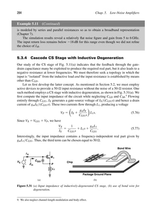 284 Chap. 5. Low-Noise Ampliﬁers
Example 5.11 (Continued)
is modeled by series and parallel resistances so as to obtain a broadband representation
(Chapter 7).
The simulation results reveal a relatively ﬂat noise ﬁgure and gain from 5 to 6 GHz.
The input return loss remains below 218 dB for this range even though we did not reﬁne
the choice of LB.
5.3.4 Cascode CS Stage with Inductive Degeneration
Our study of the CS stage of Fig. 5.11(a) indicates that the feedback through the gate-
drain capacitance many be exploited to produce the required real part, but it also leads to a
negative resistance at lower frequencies. We must therefore seek a topology in which the
input is “isolated” from the inductive load and the input resistance is established by means
other than CGD.
Let us ﬁrst develop the latter concept. As mentioned in Section 5.2, we must employ
active devices to provide a 50- input resistance without the noise of a 50- resistor. One
such method employs a CS stage with inductive degeneration, as shown in Fig. 5.31(a). We
ﬁrst compute the input impedance of the circuit while neglecting CGD and CSB.9
Flowing
entirely through CGS1, IX generates a gate-source voltage of IX/(CGS1s) and hence a drain
current of gmIX/(CGS1s). These two currents ﬂow through L1, producing a voltage
VP 5

IX 1
gmIX
CGS1s

L1s. (5.76)
Since VX 5 VGS1 1 VP, we have
VX
IX
5
1
CGS1s
1 L1s 1
gmL1
CGS1
. (5.77)
Interestingly, the input impedance contains a frequency-independent real part given by
gmL1/CGS1. Thus, the third term can be chosen equal to 50 .
M
V C
L1
P
X
I X
Zin
Chip
Package Ground Plane
(a) (b)
1
GS1
Bond Wire
Figure 5.31 (a) Input impedance of inductively-degenerated CS stage, (b) use of bond wire for
degeneration.
9. We also neglect channel-length modulation and body effect.
 