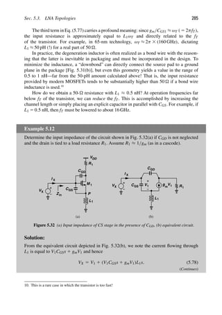 Sec. 5.3. LNA Topologies 285
The third term in Eq. (5.77) carries a profound meaning: since gm/CGS1 ≈ ωT ( 5 2πfT),
the input resistance is approximately equal to L1ωT and directly related to the fT
of the transistor. For example, in 65-nm technology, ωT ≈ 2π 3 (160 GHz), dictating
L1 ≈ 50 pH (!) for a real part of 50 .
In practice, the degeneration inductor is often realized as a bond wire with the reason-
ing that the latter is inevitable in packaging and must be incorporated in the design. To
minimize the inductance, a “downbond” can directly connect the source pad to a ground
plane in the package [Fig. 5.31(b)], but even this geometry yields a value in the range of
0.5 to 1 nH—far from the 50-pH amount calculated above! That is, the input resistance
provided by modern MOSFETs tends to be substantially higher than 50  if a bond wire
inductance is used.10
How do we obtain a 50- resistance with L1 ≈ 0.5 nH? At operation frequencies far
below fT of the transistor, we can reduce the fT. This is accomplished by increasing the
channel length or simply placing an explicit capacitor in parallel with CGS. For example, if
L1 5 0.5 nH, then fT must be lowered to about 16 GHz.
Example 5.12
Determine the input impedance of the circuit shown in Fig. 5.32(a) if CGD is not neglected
and the drain is tied to a load resistance R1. Assume R1 ≈ 1/gm (as in a cascode).
M
V C
L1
P
X
I X
Zin
VDD
C
R1
1
GD
g
1 1
V V
C R1
L1
CGD
VX
I X
(a) (b)
GS m
GS
Figure 5.32 (a) Input impedance of CS stage in the presence of CGD, (b) equivalent circuit.
Solution:
From the equivalent circuit depicted in Fig. 5.32(b), we note the current ﬂowing through
L1 is equal to V1CGSs 1 gmV1 and hence
VX 5 V1 1 (V1CGSs 1 gmV1)L1s. (5.78)
(Continues)
10. This is a rare case in which the transistor is too fast!
 