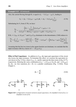 286 Chap. 5. Low-Noise Ampliﬁers
Example 5.12 (Continued)
Also, the current ﬂowing through R1 is equal to IX 2 V1CGSs 2 gmV1, leading to
VX 5 (IX 2 V1CGSs 2 gmV1)R1 1 (IX 2 V1CGSs)
1
CGDs
. (5.79)
Substituting for V1 from (5.78), we have
VX
IX
5

R1 1
1
CGDs

(L1CGSs2
1 gmL1s 1 1)
L1CGSs2 1 (R1CGS 1 gmL1)s 1 gmR1 1 CGS/CGD 1 1
. (5.80)
If R1 ≈ 1/gm  |CGDs|21 and CGS/CGD dominates in the denominator, (5.80) reduces to
VX
IX
≈

1
CGSs
1 L1s 1
gmL1
CGS

1 2
2CGD
CGS
2 L1CGDs2
2

R1CGD 1 gmL1
CGD
CGS

s
(5.81)
Assuming that the ﬁrst two terms in the square brackets are dominant, we conclude that the
input resistance falls by a factor of 1 2 2CGD/CGS.
Effect of Pad Capacitance In addition to CGD, the input pad capacitance of the circuit
also lowers the input resistance. To formulate this effect, we construct the equivalent cir-
cuit shown in Fig. 5.33(a), where CGS1, L1, and R1 represent the three terms in Eq. (5.77),
respectively. Denoting the series combination jL1ω 2 j/(CGS1ω) by jX1 and 2j/(Cpadω)
by jX2, we ﬁrst transform jX1 1 R1 to a parallel combination [Fig. 5.33(b)]. From
Chapter 2,
RP 5
X2
1
R1
. (5.82)
R
Cpad 1
L1 CGS1
Zin
R
Zin
P
1
jX
jX2 R
Zin
eq
1
X X 2
+
1
X X2
j
(a) (b) (c)
Figure 5.33 (a) Equivalent circuit for inclusion of pad capacitance, (b) simpliﬁed circuit of (a), (c)
simpliﬁed circuit of (b).
 