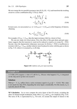 Sec. 5.3. LNA Topologies 287
We now merge the two parallel reactances into jX1X2/(X1 1X2) and transform the resulting
circuit to a series combination [Fig. 5.33(c)], where
Req 5

X1X2
X1 1 X2
2
·
1
RP
(5.83)
5

X2
X1 1 X2
2
R1. (5.84)
In most cases, we can assume L1ω  1/(CGS1ω) 1 1/(Cpadω) at the frequency of interest,
obtaining
Req ≈

CGS1
CGS1 1 Cpad
2
R1. (5.85)
For example, if CGS1 ≈ Cpad, then the input resistance falls by a factor of four.
We can now make two observations. First, the effect of the gate-drain and pad capac-
itance suggests that the transistor fT need not be reduced so much as to create R1 5 50 .
Second, since the degeneration inductance necessary for Re{Zin} 5 50  is insufﬁcient to
resonate with CGS1 1Cpad, another inductor must be placed in series with the gate as shown
in Fig. 5.34, where it is assumed LG is off-chip.
M
C
L1
P
1
Vin
RS
Cpad
LG
GS
Figure 5.34 Addition of LG for input matching.
Example 5.13
A 5-GHz LNA requires a value of 2 nH for LG. Discuss what happens if LG is integrated
on the chip and its Q does not exceed 5.
Solution:
With Q 5 5, LG suffers from a series resistance equal to LGω/Q 5 12.6 . This value
is not much less than 50 , degrading the noise ﬁgure considerably. For this reason, LG is
typically placed off-chip.
NF Calculation Let us now compute the noise ﬁgure of the CS circuit, excluding the
effect of channel-length modulation, body effect, CGD, and Cpad for simplicity (Fig. 5.35).
The noise of M1 is represented by In1. For now, we assume the output of interest is the
 