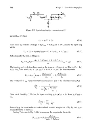 288 Chap. 5. Low-Noise Ampliﬁers
g
1 1
V V
C
L1
RS
Vin
LG I
I
out
GS m n1
Figure 5.35 Equivalent circuit for computation of NF.
current Iout. We have
Iout 5 gmV1 1 In1. (5.86)
Also, since L1 sustains a voltage of L1s(Iout 1 V1CGS1s), a KVL around the input loop
yields
Vin 5 (RS 1 LGs)V1CGS1s 1 V1 1 L1s(Iout 1 V1CGS1s). (5.87)
Substituting for V1 from (5.86) gives
Vin 5 IoutL1s 1
(L1 1 LG)CGS1s2 1 1 1 RSCGS1s
gm
(Iout 2 In1). (5.88)
The input network is designed to resonate at the frequency of interest, ω0. That is, (L1 1 LG)
CGS1 5 ω22
0 and hence, (L1 1 LG)CGS1s2 1 1 5 0 at s 5 jω0. We therefore obtain
Vin 5 Iout

jL1ω0 1
jRSCGS1ω0
gm

2 In1
jRSCGS1ω0
gm
. (5.89)
The coefﬁcient of Iout represents the transconductance gain of the circuit (including RS):
|
Iout
Vin
| 5
1
ω0

L1 1
RSCGS1
gm
. (5.90)
Now, recall from Eq. (5.77) that, for input matching, gmL1/CGS1 5 RS. Since gm/CGS1 ≈
ωT,
|
Iout
Vin
| 5
ωT
2ω0
·
1
RS
. (5.91)
Interestingly, the transconductance of the circuit remains independent of L1, LG, and gm so
long as the input is matched.
Setting Vin to zero in Eq. (5.89), we compute the output noise due to M1:
|In,out|M1 5 |In1|
RSCGS1
gmL1 1 RSCGS1
, (5.92)
 