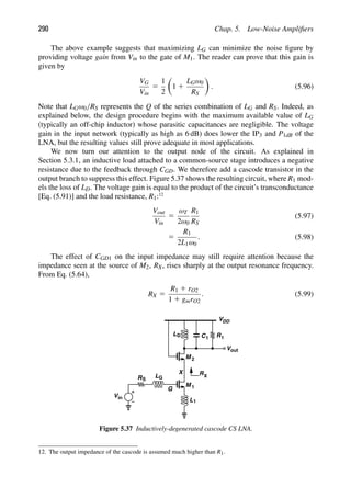 290 Chap. 5. Low-Noise Ampliﬁers
The above example suggests that maximizing LG can minimize the noise ﬁgure by
providing voltage gain from Vin to the gate of M1. The reader can prove that this gain is
given by
VG
Vin
5
1
2

1 1
LGω0
RS

. (5.96)
Note that LGω0/RS represents the Q of the series combination of LG and RS. Indeed, as
explained below, the design procedure begins with the maximum available value of LG
(typically an off-chip inductor) whose parasitic capacitances are negligible. The voltage
gain in the input network (typically as high as 6 dB) does lower the IP3 and P1dB of the
LNA, but the resulting values still prove adequate in most applications.
We now turn our attention to the output node of the circuit. As explained in
Section 5.3.1, an inductive load attached to a common-source stage introduces a negative
resistance due to the feedback through CGD. We therefore add a cascode transistor in the
output branch to suppress this effect. Figure 5.37 shows the resulting circuit, where R1 mod-
els the loss of LD. The voltage gain is equal to the product of the circuit’s transconductance
[Eq. (5.91)] and the load resistance, R1:12
Vout
Vin
5
ωT
2ω0
R1
RS
(5.97)
5
R1
2L1ω0
. (5.98)
The effect of CGD1 on the input impedance may still require attention because the
impedance seen at the source of M2, RX, rises sharply at the output resonance frequency.
From Eq. (5.64),
RX 5
R1 1 rO2
1 1 gmrO2
. (5.99)
M
L1
1
Vin
RS
LG
M 2
L C1 R1
VDD
out
V
D
RX
X
G
Figure 5.37 Inductively-degenerated cascode CS LNA.
12. The output impedance of the cascode is assumed much higher than R1.
 