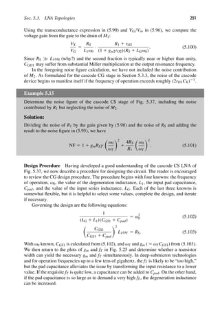 Sec. 5.3. LNA Topologies 291
Using the transconductance expression in (5.90) and VG/Vin in (5.96), we compute the
voltage gain from the gate to the drain of M1:
VX
VG
5
RS
L1ω0
·
R1 1 rO2
(1 1 gm2rO2)(RS 1 LGω0)
. (5.100)
Since RS L1ω0 (why?) and the second fraction is typically near or higher than unity,
CGD1 may suffer from substantial Miller multiplication at the output resonance frequency.
In the foregoing noise ﬁgure calculation, we have not included the noise contribution
of M2. As formulated for the cascode CG stage in Section 5.3.3, the noise of the cascode
device begins to manifest itself if the frequency of operation exceeds roughly (2rO1CX)21.
Example 5.15
Determine the noise ﬁgure of the cascode CS stage of Fig. 5.37, including the noise
contributed by R1 but neglecting the noise of M2.
Solution:
Dividing the noise of R1 by the gain given by (5.98) and the noise of RS and adding the
result to the noise ﬁgure in (5.95), we have
NF 5 1 1 gmRSγ

ω0
ωT
2
1
4RS
R1

ω0
ωT
2
. (5.101)
Design Procedure Having developed a good understanding of the cascode CS LNA of
Fig. 5.37, we now describe a procedure for designing the circuit. The reader is encouraged
to review the CG design procedure. The procedure begins with four knowns: the frequency
of operation, ω0, the value of the degeneration inductance, L1, the input pad capacitance,
Cpad, and the value of the input series inductance, LG. Each of the last three knowns is
somewhat ﬂexible, but it is helpful to select some values, complete the design, and iterate
if necessary.
Governing the design are the following equations:
1
(LG 1 L1)(CGS1 1 Cpad)
5 ω2
0 (5.102)

CGS1
CGS1 1 Cpad
2
L1ωT 5 RS. (5.103)
With ω0 known, CGS1 is calculated from (5.102), and ωT and gm ( 5 ωTCGS1) from (5.103).
We then return to the plots of gm and fT in Fig. 5.25 and determine whether a transistor
width can yield the necessary gm and fT simultaneously. In deep-submicron technologies
and for operation frequencies up to a few tens of gigahertz, the fT is likely to be “too high,”
but the pad capacitance alleviates the issue by transforming the input resistance to a lower
value. If the requisite fT is quite low, a capacitance can be added to Cpad. On the other hand,
if the pad capacitance is so large as to demand a very high fT, the degeneration inductance
can be increased.
 