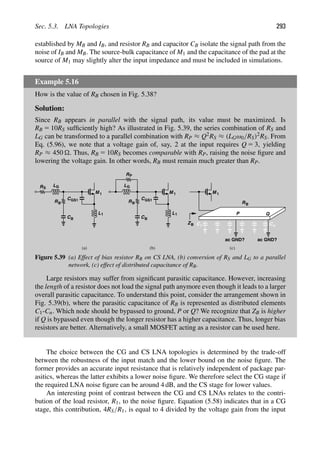 Sec. 5.3. LNA Topologies 293
established by MB and IB, and resistor RB and capacitor CB isolate the signal path from the
noise of IB and MB. The source-bulk capacitance of M1 and the capacitance of the pad at the
source of M1 may slightly alter the input impedance and must be included in simulations.
Example 5.16
How is the value of RB chosen in Fig. 5.38?
Solution:
Since RB appears in parallel with the signal path, its value must be maximized. Is
RB 5 10RS sufﬁciently high? As illustrated in Fig. 5.39, the series combination of RS and
LG can be transformed to a parallel combination with RP ≈ Q2RS ≈ (LGω0/RS)2RS. From
Eq. (5.96), we note that a voltage gain of, say, 2 at the input requires Q 5 3, yielding
RP ≈ 450 . Thus, RB 5 10RS becomes comparable with RP, raising the noise ﬁgure and
lowering the voltage gain. In other words, RB must remain much greater than RP.
C
M
C
L1
1
GS1
LG
CB
RS
RB
M
C
L1
1
GS1
LG
CB
R
RB
P
M 1
RB
ZB
(a) (b) (c)
P Q
1 Cn
ac GND? ac GND?
Figure 5.39 (a) Effect of bias resistor RB on CS LNA, (b) conversion of RS and LG to a parallel
network, (c) effect of distributed capacitance of RB.
Large resistors may suffer from signiﬁcant parasitic capacitance. However, increasing
the length of a resistor does not load the signal path anymore even though it leads to a larger
overall parasitic capacitance. To understand this point, consider the arrangement shown in
Fig. 5.39(b), where the parasitic capacitance of RB is represented as distributed elements
C1-Cn. Which node should be bypassed to ground, P or Q? We recognize that ZB is higher
if Q is bypassed even though the longer resistor has a higher capacitance. Thus, longer bias
resistors are better. Alternatively, a small MOSFET acting as a resistor can be used here.
The choice between the CG and CS LNA topologies is determined by the trade-off
between the robustness of the input match and the lower bound on the noise ﬁgure. The
former provides an accurate input resistance that is relatively independent of package par-
asitics, whereas the latter exhibits a lower noise ﬁgure. We therefore select the CG stage if
the required LNA noise ﬁgure can be around 4 dB, and the CS stage for lower values.
An interesting point of contrast between the CG and CS LNAs relates to the contri-
bution of the load resistor, R1, to the noise ﬁgure. Equation (5.58) indicates that in a CG
stage, this contribution, 4RS/R1, is equal to 4 divided by the voltage gain from the input
 