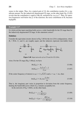 294 Chap. 5. Low-Noise Ampliﬁers
source to the output. Thus, for a typical gain of 10, this contribution reaches 0.4, a sig-
niﬁcant amount. For the inductively-degenerated CS stage, on the other hand, Eq. (5.101)
reveals that the contribution is equal to 4RS/R1 multiplied by (ω0/ωT)2. Thus, for opera-
tion frequencies well below the fT of the transistor, the noise contribution of R1 becomes
negligible.
Example 5.17
It is believed that input matching holds across a wider bandwidth for the CG stage than for
the inductively-degenerated CS stage. Is this statement correct?
Solution:
Consider the equivalent circuits shown in Fig. 5.40 for the two LNA conﬁgurations, where
R1 5 50 , C1 and C2 are roughly equal, and the inductors represent (inevitable) bond
L1
R1
C1
Zin1
L
R1
Z
g m
1
=
2
C2
CGS+ CSB
(a) (b)
in2
Figure 5.40 Input networks of (a) CS and (b) CG LNAs.
wires. For the CS stage [Fig. 5.40(a)], we have
Re{Zin1} 5 R1 (5.106)
Im{Zin1} 5
L1C1ω2 2 1
C1ω
. (5.107)
If the center frequency of interest is ω0 ( 5 1/
√
L1C1) and ω 5 ω0 1 ω, then
Im{Zin1} ≈ 2L1 ω
L1 ω
ω0
. (5.108)
That is, the imaginary part varies in proportion to deviation from the center frequency,
limiting the bandwidth across which |S11| remains acceptably low.
In the network of Fig. 5.40(b), on the other hand,
Re{Zin2} 5
R1
1 1 R2
1C2
2ω2
(5.109)
Im{Zin2} 5 L2ω 2
R2
1C2ω
1 1 R2
1C2
2ω2
. (5.110)
 