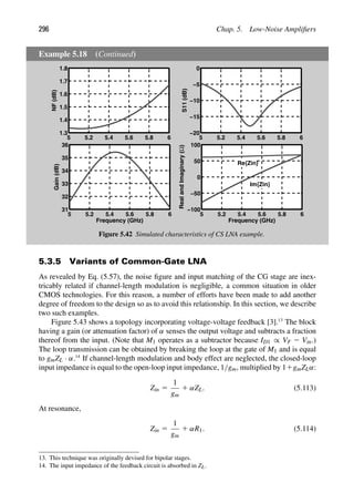 296 Chap. 5. Low-Noise Ampliﬁers
Example 5.18 (Continued)
5 5.2 5.4 5.6 5.8 6
1.3
1.4
1.5
1.6
1.7
1.8
NF
(dB)
5 5.2 5.4 5.6 5.8 6
−20
−15
−10
−5
0
S11
(dB)
5 5.2 5.4 5.6 5.8 6
31
32
33
34
35
36
Frequency (GHz)
Gain
(dB)
5 5.2 5.4 5.6 5.8 6
−100
−50
0
50
100
Frequency (GHz)
Real
and
Imaginary
(Ω)
Re{Zin}
Im{Zin}
Figure 5.42 Simulated characteristics of CS LNA example.
5.3.5 Variants of Common-Gate LNA
As revealed by Eq. (5.57), the noise ﬁgure and input matching of the CG stage are inex-
tricably related if channel-length modulation is negligible, a common situation in older
CMOS technologies. For this reason, a number of efforts have been made to add another
degree of freedom to the design so as to avoid this relationship. In this section, we describe
two such examples.
Figure 5.43 shows a topology incorporating voltage-voltage feedback [3].13
The block
having a gain (or attenuation factor) of α senses the output voltage and subtracts a fraction
thereof from the input. (Note that M1 operates as a subtractor because ID1 ∝ VF 2 Vin.)
The loop transmission can be obtained by breaking the loop at the gate of M1 and is equal
to gmZL · α.14
If channel-length modulation and body effect are neglected, the closed-loop
input impedance is equal to the open-loop input impedance, 1/gm, multiplied by 11gmZLα:
Zin 5
1
gm
1 αZL. (5.113)
At resonance,
Zin 5
1
gm
1 αR1. (5.114)
13. This technique was originally devised for bipolar stages.
14. The input impedance of the feedback circuit is absorbed in ZL.
 