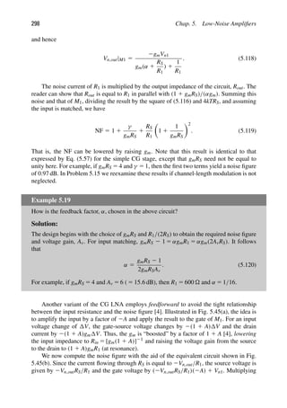 298 Chap. 5. Low-Noise Ampliﬁers
and hence
Vn,out|M1 5
2gmVn1
gm(α 1
RS
R1
) 1
1
R1
. (5.118)
The noise current of R1 is multiplied by the output impedance of the circuit, Rout. The
reader can show that Rout is equal to R1 in parallel with (1 1 gmRS)/(αgm). Summing this
noise and that of M1, dividing the result by the square of (5.116) and 4kTRS, and assuming
the input is matched, we have
NF 5 1 1
γ
gmRS
1
RS
R1

1 1
1
gmRS
2
. (5.119)
That is, the NF can be lowered by raising gm. Note that this result is identical to that
expressed by Eq. (5.57) for the simple CG stage, except that gmRS need not be equal to
unity here. For example, if gmRS 5 4 and γ 5 1, then the ﬁrst two terms yield a noise ﬁgure
of 0.97 dB. In Problem 5.15 we reexamine these results if channel-length modulation is not
neglected.
Example 5.19
How is the feedback factor, α, chosen in the above circuit?
Solution:
The design begins with the choice of gmRS and R1/(2RS) to obtain the required noise ﬁgure
and voltage gain, Av. For input matching, gmRS 2 1 5 αgmR1 5 αgm(2AvRS). It follows
that
α 5
gmRS 2 1
2gmRSAv
. (5.120)
For example, if gmRS 5 4 and Av 5 6 ( 5 15.6 dB), then R1 5 600  and α 5 1/16.
Another variant of the CG LNA employs feedforward to avoid the tight relationship
between the input resistance and the noise ﬁgure [4]. Illustrated in Fig. 5.45(a), the idea is
to amplify the input by a factor of 2A and apply the result to the gate of M1. For an input
voltage change of V, the gate-source voltage changes by 2(1 1 A) V and the drain
current by 2(1 1 A)gm V. Thus, the gm is “boosted” by a factor of 1 1 A [4], lowering
the input impedance to Rin 5 [gm(1 1 A)]21 and raising the voltage gain from the source
to the drain to (1 1 A)gmR1 (at resonance).
We now compute the noise ﬁgure with the aid of the equivalent circuit shown in Fig.
5.45(b). Since the current ﬂowing through RS is equal to 2Vn,out/R1, the source voltage is
given by 2Vn,outRS/R1 and the gate voltage by (2Vn,outRS/R1)(2A) 1 Vn1. Multiplying
 